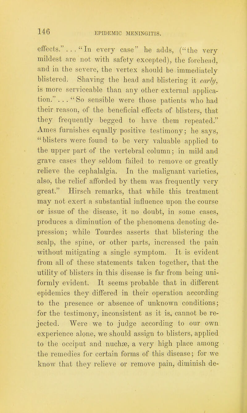 effects.” ... “In every case” he adds, (“the very mildest are not with safety excepted), the forehead, and in the severe, the vertex should be immediately blistered. Shaving the head and blistering it early, is more serviceable than any other external applica- tion.” ... “So sensible were those patients who had their reason, of the beneficial effects of blisters, that they frequently begged to have them repeated.” Ames furnishes equally positive testimony; he says, “blisters were found to be very valuable applied to the upper part of the vertebral column; in mild and grave cases they seldom failed to remove or greatly relieve the cephalalgia. In the malignant varieties, also, the relief afforded by them was frequently very great.” Hirsch remarks, that while this treatment may not exert a substantial influence upon the course or issue of the disease, it no doubt, in some cases, produces a diminution of the phenomena denoting de- pression; while Tourdes asserts that blistering the scalp, the spine, or other parts, increased the pain without mitigating a single symptom. It is evident from all of these statements taken together, that the utility of blisters in this disease is far from being uni- formly evident. It seems probable that in different epidemics they differed in their operation according to the presence or absence of unknown conditions; for the testimony, inconsistent as it is, cannot be re- jected. Were we to judge according to our own experience alone, we should assign to blisters, applied to the occiput and nuchse, a very high place among the remedies for certain forms of this disease; for we know that they relieve or remove pain, diminish de-