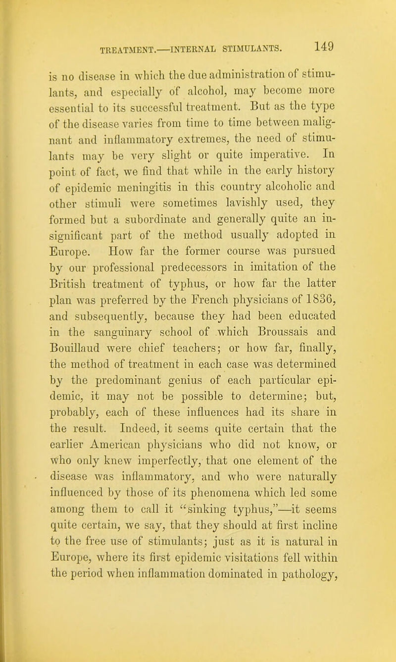 is no disease in which the due administration of stimu- lants, and especially of alcohol, may become more essential to its successful treatment. But as the type of the disease varies from time to time between malig- nant and inflammatory extremes, the need of stimu- lants may be very slight or quite imperative. In point of fact, we find that while in the early history of epidemic meningitis in this country alcoholic and other stimuli were sometimes lavishly used, they formed but a subordinate and generally quite an in- significant part of the method usually adopted in Europe. How far the former course was pursued by our professional predecessors in imitation of the British treatment of typhus, or how far the latter plan was preferred by the French physicians of 1836, and subsequently, because they had been educated in the sanguinary school of which Broussais and Bouillaud were chief teachers; or how far, finally, the method of treatment in each case was determined by the predominant genius of each particular epi- demic, it may not be possible to determine; but, probably, each of these influences had its share in the result. Indeed, it seems quite certain that the earlier American physicians who did not know, or who only knew imperfectly, that one element of the disease was inflammatory, and who were naturally influenced by those of its phenomena which led some among them to call it “sinking typhus,”—it seems quite certain, we say, that they should at first incline to the free use of stimulants; just as it is natural in Europe, where its first epidemic visitations fell within the period when inflammation dominated in pathology,