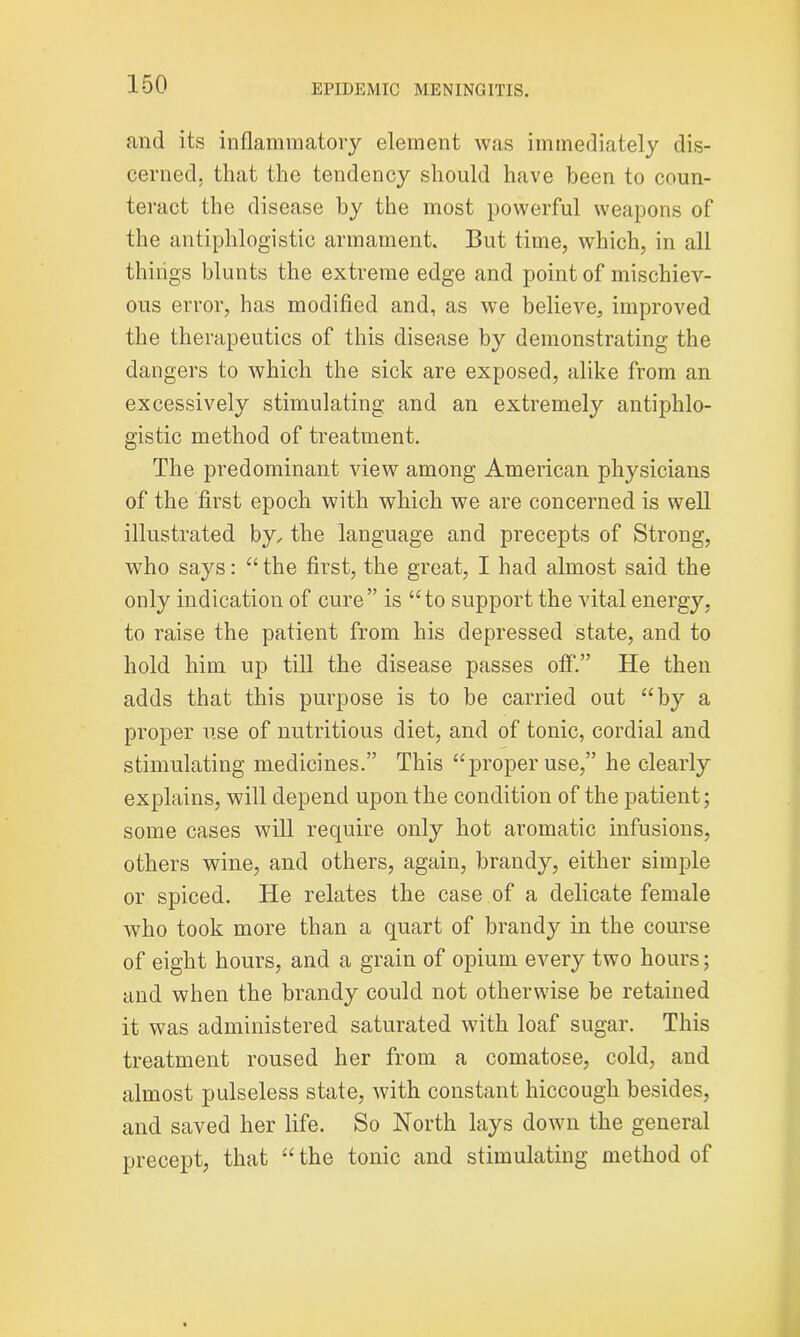 and its inflammatory element was immediately dis- cerned. that the tendency should have been to coun- teract the disease by the most powerful weapons of the antiphlogistic armament. But time, which, in all things blunts the extreme edge and point of mischiev- ous error, has modified and, as we believe, improved the therapeutics of this disease by demonstrating the dangers to which the sick are exposed, alike from an excessively stimulating and an extremely antiphlo- gistic method of treatment. The predominant view among American physicians of the first epoch with which we are concerned is well illustrated by, the language and precepts of Strong, who says: “ the first, the great, I had almost said the only indication of cure” is “to support the vital energy, to raise the patient from his depressed state, and to hold him up till the disease passes off.” He then adds that this purpose is to be carried out “by a proper use of nutritious diet, and of tonic, cordial and stimulating medicines.” This “proper use,” he clearly explains, will depend upon the condition of the patient; some cases will require only hot aromatic infusions, others wine, and others, again, brandy, either simple or spiced. He relates the case of a delicate female who took more than a quart of brandy in the course of eight hours, and a grain of opium every two hours; and when the brandy could not otherwise be retained it was administered saturated with loaf sugar. This treatment roused her from a comatose, cold, and almost pulseless state, with constant hiccough besides, and saved her life. So North lays down the general precept, that “ the tonic and stimulating method of