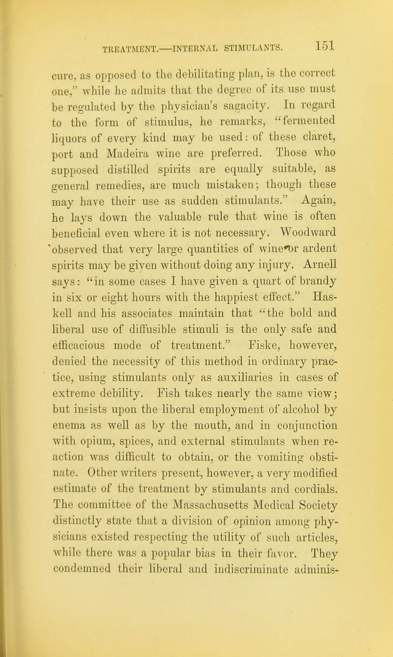 cure, as opposed to the debilitating plan, is the correct one,” while he admits that the degree of its use must be regulated by the physician’s sagacity. In regard to the form of stimulus, he remarks, “fermented liquors of every kind may be used: of these claret, port and Madeira wine are preferred. Those who supposed distilled spirits are equally suitable, as general remedies, are much mistaken; though these may have their use as sudden stimulants.” Again, he lays down the valuable rule that wine is often beneficial even where it is not necessary. Woodward 'observed that very large quantities of wine^Dr ardent spirits may be given without doing any injury. Arnell says: “in some cases I have given a quart of brandy in six or eight hours with the happiest effect.” Has- kell and his associates maintain that “the bold and liberal use of diffusible stimuli is the only safe and efficacious mode of treatment.” Fiske, however, denied the necessity of this method in ordinary prac- tice, using stimulants only as auxiliaries in cases of extreme debility. Fish takes nearly the same view; but insists upon the liberal employment of alcohol by enema as well as by the mouth, and in conjunction with opium, spices, and external stimulants when re- action was difficult to obtain, or the vomiting obsti- nate. Other writers present, however, a very modified estimate of the treatment by stimulants and cordials. The committee of the Massachusetts Medical Society distinctly state that a division of opinion among phy- sicians existed respecting the utility of such articles, while there was a popular bias in their favor. They condemned their liberal and indiscriminate adminis-