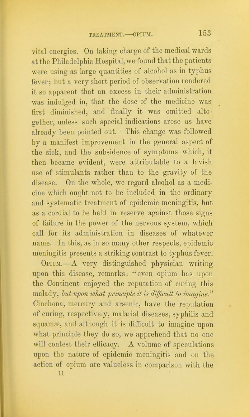 vital energies. On taking charge of the medical wards at the Philadelphia Hospital, we found that the patients were using as large quantities of alcohol as in typhus fever; but a very short period of observation rendered it so apparent that an excess in their administration was indulged in, that the dose of the medicine was first diminished, and finally it was omitted alto- gether, unless such special indications arose as have already been pointed out. This change was followed by a manifest improvement in the general aspect of the sick, and the subsidence of symptoms which, it then became evident, were attributable to a lavish use of stimulants rather than to the gravity of the disease. On the whole, we regard alcohol as a medi- cine which ought not to be included in the ordinary and systematic treatment of epidemic meningitis, but as a cordial to be held in reserve against those signs of failure in the power of the nervous system, which call for its administration in diseases of whatever name. In this, as in so many other respects, epidemic meningitis presents a striking contrast to typhus fever. Opium.—A very distinguished physician writing upon this disease, remarks: “even opium has upon the Continent enjoyed the reputation of curing this malady, but upon what principle it is difficult to imagine.” Cinchona, mercury and arsenic, have the reputation of curing, respectively, malarial diseases, syphilis and squamae, and although it is difficult to imagine upon what principle they do so, we apprehend that no one will contest their efficacy. A volume of speculations upon the nature of epidemic meningitis and on the action of opium are valueless in comparison with the 11
