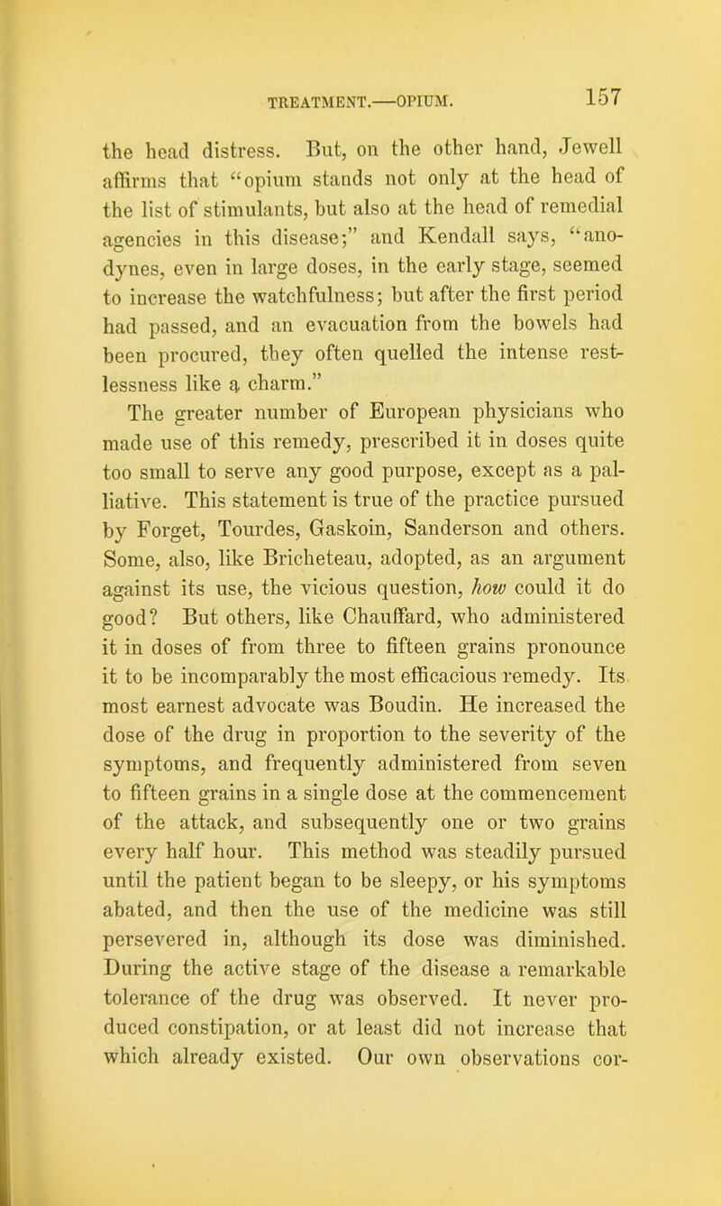 the head distress. But, on the other hand, Jewell affirms that “opium stands not only at the head of the list of stimulants, but also at the head of remedial agencies in this disease;” and Kendall says, “ano- dynes, even in large doses, in the early stage, seemed to increase the watchfulness; but after the first period had passed, and an evacuation from the bowels had been procured, they often quelled the intense rest- lessness like a charm.” The greater number of European physicians who made use of this remedy, prescribed it in doses quite too small to serve any good purpose, except as a pal- liative. This statement is true of the practice pursued by Forget, Tourdes, Gaskoin, Sanderson and others. Some, also, like Bricheteau, adopted, as an argument against its use, the vicious question, how could it do good? But others, like Chauffard, who administered it in doses of from three to fifteen grains pronounce it to be incomparably the most efficacious remedy. Its most earnest advocate was Boudin. He increased the dose of the drug in proportion to the severity of the symptoms, and frequently administered from seven to fifteen grains in a single dose at the commencement of the attack, and subsequently one or two grains every half hour. This method was steadily pursued until the patient began to be sleepy, or his symptoms abated, and then the use of the medicine was still persevered in, although its dose was diminished. During the active stage of the disease a remarkable tolerance of tbe drug was observed. It never pro- duced constipation, or at least did not increase that which already existed. Our own observations cor-