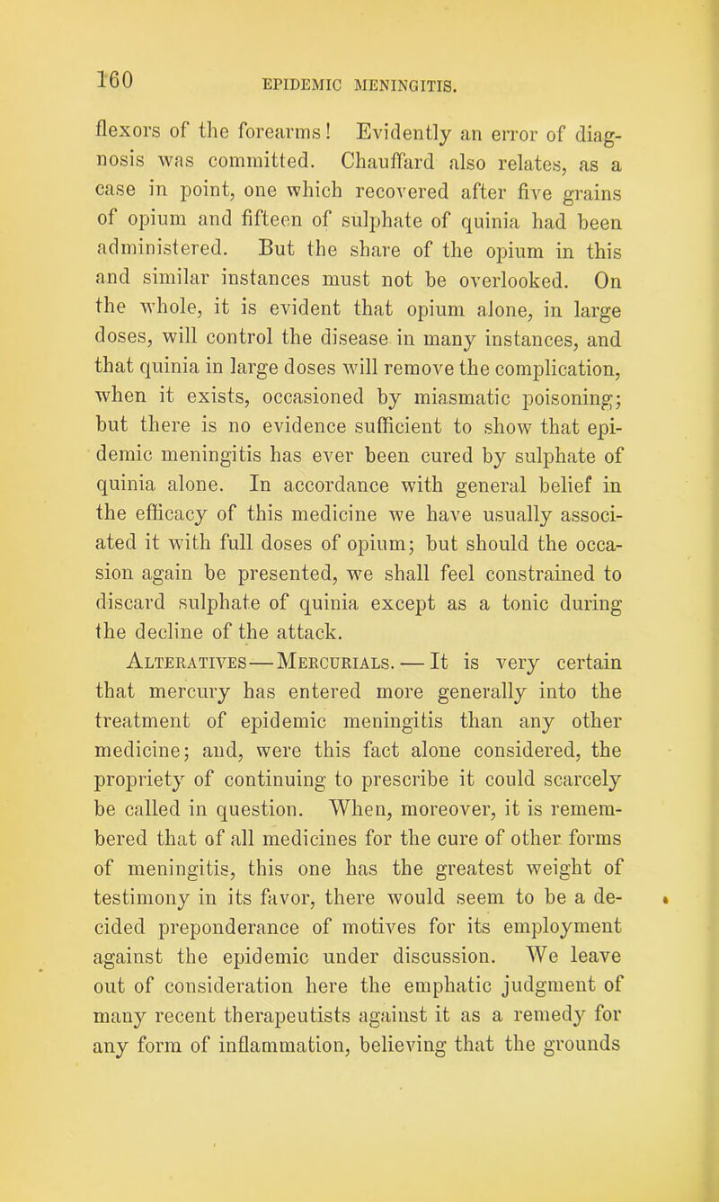 flexors of the forearms! Evidently an error of diag- nosis was committed. Chauflard also relates, as a case in point, one which recovered after five grains of opium and fifteen of sulphate of quinia had been administered. But the share of the opium in this and similar instances must not be overlooked. On the whole, it is evident that opium alone, in large doses, will control the disease in many instances, and that quinia in large doses will remove the complication, when it exists, occasioned by miasmatic poisoning; but there is no evidence sufficient to show that epi- demic meningitis has ever been cured by sulphate of quinia alone. In accordance with general belief in the efficacy of this medicine we have usually associ- ated it with full doses of opium; but should the occa- sion again be presented, we shall feel constrained to discard sulphate of quinia except as a tonic during the decline of the attack. Alteratives—Mercurials. — It is very certain that mercury has entered more generally into the treatment of epidemic meningitis than any other medicine; and, were this fact alone considered, the propriety of continuing to prescribe it could scarcely be called in question. When, moreover, it is remem- bered that of all medicines for the cure of other forms of meningitis, this one has the greatest weight of testimony in its favor, there would seem to be a de- cided preponderance of motives for its employment against the epidemic under discussion. We leave out of consideration here the emphatic judgment of many recent therapeutists against it as a remedy for any form of inflammation, believing that the grounds