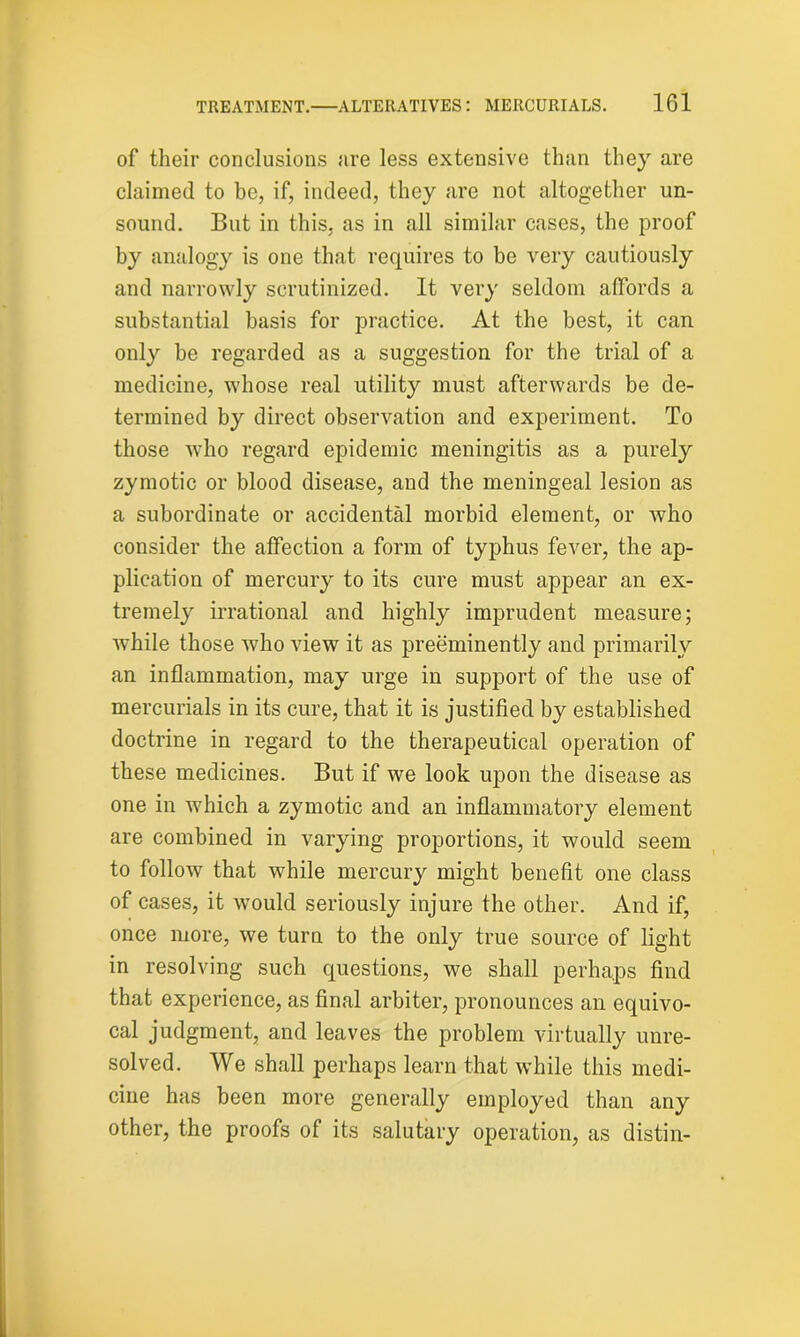 of their conclusions are less extensive than they are claimed to be, if, indeed, they are not altogether un- sound. But in this, as in all similar cases, the proof by analogy is one that requires to be very cautiously and narrowly scrutinized. It very seldom affords a substantial basis for practice. At the best, it can only be regarded as a suggestion for the trial of a medicine, whose real utility must afterwards be de- termined by direct observation and experiment. To those who regard epidemic meningitis as a purely zymotic or blood disease, and the meningeal lesion as a subordinate or accidental morbid element, or who consider the affection a form of typhus fever, the ap- plication of mercury to its cure must appear an ex- tremely irrational and highly imprudent measure; while those who view it as preeminently and primarily an inflammation, may urge in support of the use of mercurials in its cure, that it is justified by established doctrine in regard to the therapeutical operation of these medicines. But if we look upon the disease as one in which a zymotic and an inflammatory element are combined in varying proportions, it would seem to follow that while mercury might benefit one class of cases, it would seriously injure the other. And if, once more, we turn to the only true source of light in resolving such questions, we shall perhaps find that experience, as final arbiter, pronounces an equivo- cal judgment, and leaves the problem virtually unre- solved. We shall perhaps learn that while this medi- cine has been more generally employed than any other, the proofs of its salutary operation, as distin-