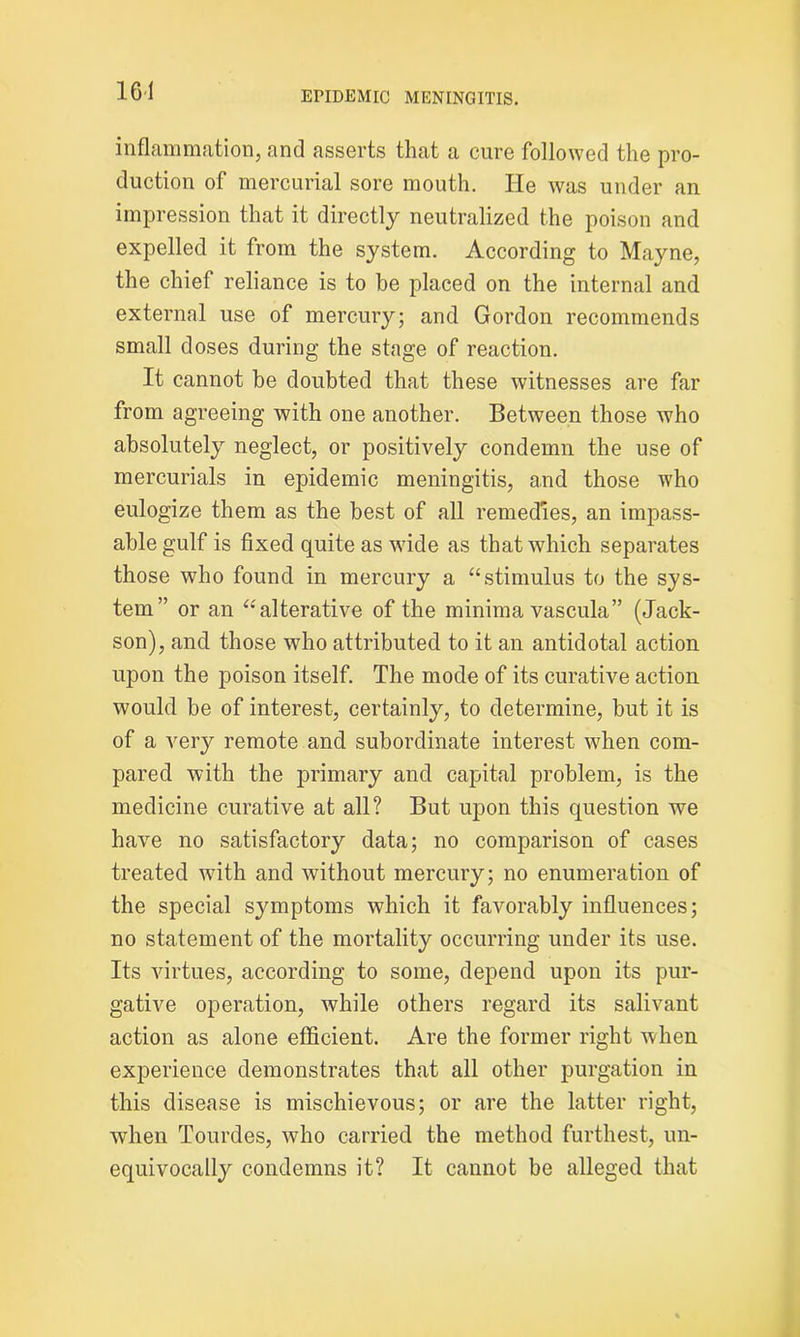 16*1 inflammation, and asserts that a cure followed the pro- duction of mercurial sore mouth. He was under an impression that it directly neutralized the poison and expelled it from the system. According to Mayne, the chief reliance is to be placed on the internal and external use of mercury; and Gordon recommends small doses during the stage of reaction. It cannot be doubted that these witnesses are far from agreeing with one another. Between those who absolutely neglect, or positively condemn the use of mercurials in epidemic meningitis, and those who eulogize them as the best of all remedies, an impass- able gulf is fixed quite as wide as that which separates those who found in mercury a “stimulus to the sys- tem” or an “Alterative of the minima vascula” (Jack- son), and those who attributed to it an antidotal action upon the poison itself. The mode of its curative action would be of interest, certainly, to determine, but it is of a very remote and subordinate interest when com- pared with the primary and capital problem, is the medicine curative at all? But upon this question we have no satisfactory data; no comparison of cases treated with and without mercury; no enumeration of the special symptoms which it favorably influences; no statement of the mortality occurring under its use. Its virtues, according to some, depend upon its pur- gative operation, while others regard its salivant action as alone efficient. Are the former right when experience demonstrates that all other purgation in this disease is mischievous; or are the latter right, when Tourdes, who carried the method furthest, un- equivocally condemns it? It cannot be alleged that