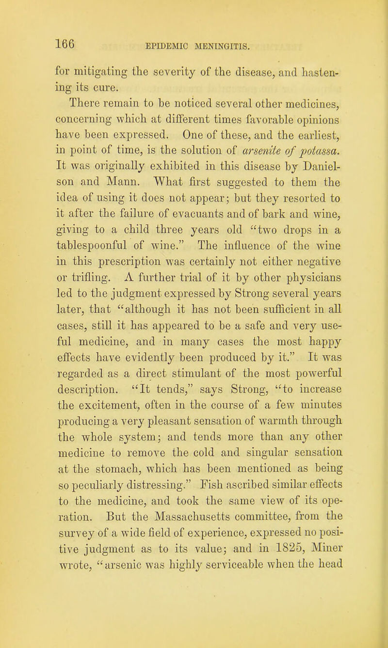 for mitigating the severity of the disease, and hasten- ing its cure. There remain to be noticed several other medicines, concerning which at different times favorable opinions have been expressed. One of these, and the earliest, in point of time, is the solution of arsenite of potassa. It was originally exhibited in this disease by Daniel- son and Mann. What first suggested to them the idea of using it does not appear; but they resorted to it after the failure of evacuants and of bark and wine, giving to a child three years old “two drops in a tablespoonful of wine.” The influence of the wine in this prescription was certainly not either negative or trifling. A further trial of it by other physicians led to the judgment expressed by Strong several years later, that “although it has not been sufficient in all cases, still it has appeared to be a safe and very use- ful medicine, and in many cases the most happy effects have evidently been produced by it.” It was regarded as a direct stimulant of the most powerful description. “It tends,” says Strong, “to increase the excitement, often in the course of a few minutes producing a very pleasant sensation of warmth through the whole system; and tends more than any other medicine to remove the cold and singular sensation at the stomach, which has been mentioned as being so peculiarly distressing.” Fish ascribed similar effects to the medicine, and took the same view of its ope- ration. But the Massachusetts committee, from the survey of a wide field of experience, expressed no posi- tive judgment as to its value; and in 1825, Miner wrote, “arsenic was highly serviceable when the head