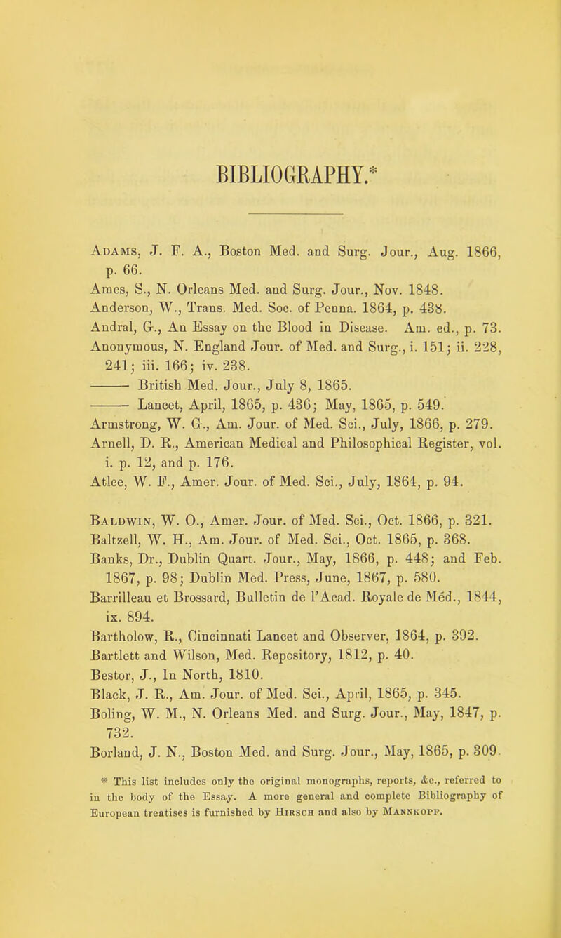 BIBLIOGRAPHY.* Adams, J. F. A., Boston Med. and Surg. Jour., Aug. 1866, p. 66. Ames, S., N. Orleans Med. and Surg. Jour., Nov. 1848. Anderson, W., Trans. Med. Soc. of Penna. 1864, p. 438. Andral, Gr., An Essay on the Blood in Disease. Am. ed., p. 73. Anonymous, N. England Jour, of Med. and Surg., i. 151; ii. 228, 241; iii. 166; iv. 238. British Med. Jour., July 8, 1865. Lancet, April, 1865, p. 436; May, 1865, p. 549. Armstrong, W. Gr., Am. Jour, of Med. Sci., July, 1866, p. 279. Arnell, D. B., American Medical and Philosophical Register, vol. i. p. 12, and p. 176. Atlee, W. F., Amer. Jour, of Med. Sci., July, 1864, p. 94. Baldwin, W. 0., Amer. Jour, of Med. Sci., Oct. 1866, p. 321. Baltzell, W. H., Am. Jour, of Med. Sci., Oct. 1865, p. 368. Banks, Dr., Dublin Quart. Jour., May, 1866, p. 448; and Feb. 1867, p. 98; Dublin Med. Press, June, 1867, p. 580. Barrilleau et Brossard, Bulletin de l’Acad. Royale de Med., 1844, ix. 894. Bartholow, R., Cincinnati Lancet and Observer, 1864, p. 392. Bartlett and Wilson, Med. Repository, 1812, p. 40. Bestor, J., In North, 1810. Black, J. R., Am. Jour, of Med. Sci., April, 1865, p. 345. Boling, W. M., N. Orleans Med. and Surg. Jour., May, 1847, p. 732. Borland, J. N., Boston Med. and Surg. Jour., May, 1865, p. 309. * This list includes only the original monographs, roports, &o., referred to in the body of the Essay. A more general and complete Bibliography of European treatises is furnished by Hirsch and also by Mannkopf.