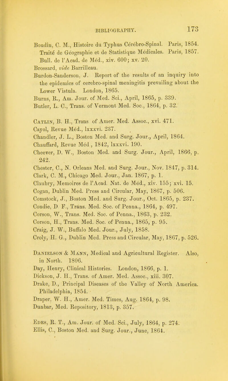 Boudin, C. M., Histoire du Typhus Cerebro-Spinal. Paris, 1854. Traite de Geographic et de Statistique Mcdicales. Paris, 1857. Bull, dc l’Acad. de Med., xiv. 600; xv. 20. Brossard, vide Barrilleau. Burdon-Sanderson, J. Report of the results of an inquiry into the epidemics of cerebro-spinal meningitis prevailing about the Lower Vistula. London, 1865. Burns, R., Am. Jour, of Med. Sci., April, 1865, p. 339. Butler, L. C., Trans, of Vermont Med. Soc., 1864, p. 32. Catlin, B. H., Trans of Amer. Med. Assoc., xvi. 471. Cayol, Revue Med., Ixxxvi. 237. Chandler, J. L., Boston Med. and Surg. Jour., April, 1864. Chauffard, Revue Med , 1842, Ixxxvi. 190. Cheever, D. W., Boston Med. and Surg. Jour., April, 1866, p. 242. Chester, C., N. Orleans Med. and Surg. Jour., Nov. 1847, p. 314. Clark, C. M., Chicago Med. Jour., Jan. 1867, p. 1. Claubry, Memoires de l’Acad. Nat. de Med., xiv. 155; xvi. 15. Cogan, Dublin Med. Press and Circular, May, 1867, p. 506. Comstock, J., Boston Med. and Surg. Jour., Oct. 1865, p. 237. Condie, D F., Trans. Med. Soc. of Penna., 1864, p. 497. Corson, W., Trans. Med. Soc. of Penna., 1863, p. 232. Corson, H., Trans. Med. Soc. of Penna., 1865, p. 95. Craig, J. W., Buffalo Med. Jour., July, 1858. Croly, H. G., Dublin Med. Press and Circular, May, 1867, p. 526. Danielson & Mann, Medical and Agricultural Register. Also, in North. 1806. Day, Henry, Clinical Histories. London, 1866, p. 1. Dickson, J. H., Trans, of Amer. Med. Assoc., xiii. 307. Drake, D., Principal Diseases of the Valley of North America. Philadelphia, 1854. Draper. W. H., Amer. Med. Times, Aug. 1864, p. 98. Dunbar, Med. Repository, 1813, p. 357. Edes, R. T., Am. Jour, of Med. Sci., July, 1864, p. 274. Ellis, C., Boston Med. and Surg. Jour., June, 1864.