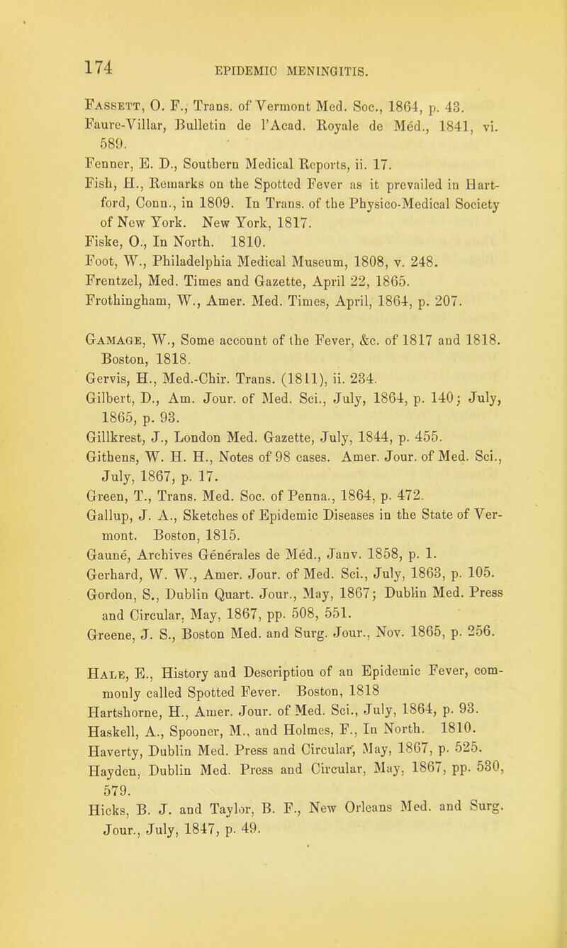 Fassett, 0. F., Trans, of Vermont Med. Soc., 1864, p. 43. Faure-Villar, Bulletin de l’Acad. Royale de Med., 1841, vi. 589. Fenner, E. D., Southern Medical Reports, ii. 17. Fish, H., Remarks on the Spotted Fever as it prevailed in Hart- ford, Conn., in 1809. In Trans, of the Pbysico-Medical Society of New York. New York, 1817. Fiske, 0., In North. 1810. Foot, W., Philadelphia Medical Museum, 1808, v. 248. Frentzel, Med. Times and Gazette, April 22, 1865. Frothingham, W., Amer. Med. Times, April, 1864, p. 207. Gamage, W., Some account of the Fever, &c. of 1817 and 1818. Boston, 1818. Gervis, H., Med.-Chir. Trans. (1811), ii. 234. Gilbert, D., Am. Jour, of Med. Sci., July, 1864, p. 140; July, 1865, p. 93. Gillkrest, J., London Med. Gazette, July, 1844, p. 455. Githens, W. H. H., Notes of 98 cases. Amer. Jour, of Med. Sci., July, 1867, p. 17. Green, T., Trans. Med. Soc. of Penna., 1864, p. 472. Gallup, J. A., Sketches of Epidemic Diseases in the State of Ver- mont. Boston, 1815. Gaune, Archives Generales de Med., Jauv. 1858, p. 1. Gerhard, W. W., Amer. Jour, of Med. Sci., July, 1863, p. 105. Gordon, S., Dublin Quart. Jour., May, 1867; Dublin Med. Press and Circular, May, 1867, pp. 508, 551. Greene, J. S., Boston Med. and Surg. Jour., Nov. 1865, p. 256. Hale, E., History and Description of an Epidemic Fever, com- monly called Spotted Fever. Boston, 1818 Ilartshorne, H., Amer. Jour, of Med. Sci., July, 1864, p. 93. Haskell, A., Spooner, M., and Holmes, F., In North. 1810. Haverty, Dublin Med. Press and Circular, May, 1867, p. 525. Hayden, Dublin Med. Press and Circular, May, 1867, pp. 530, 579. Hicks, B. J. and Taylor, B. F., New Orleans Med. and Surg. Jour., July, 1847, p. 49.