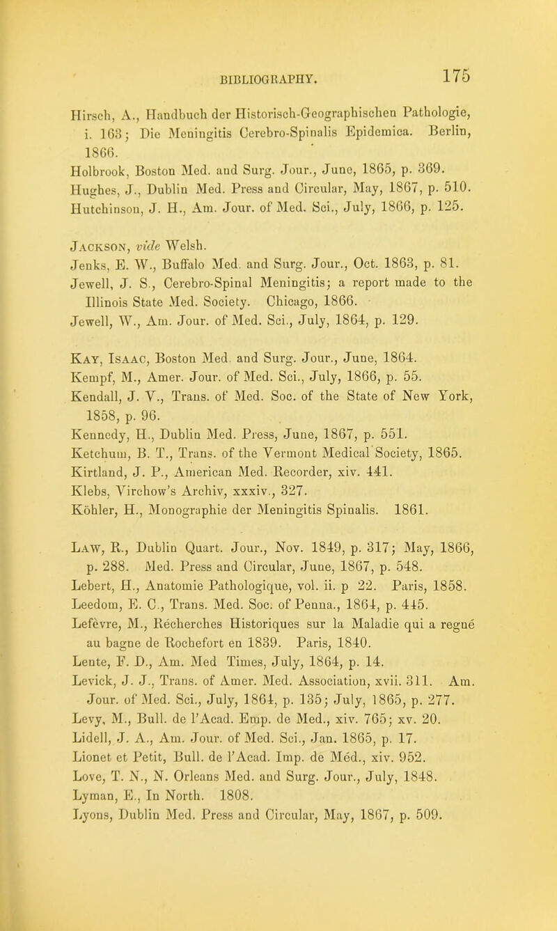 Hirsch, A., Handbuch der Ilistorisch-Gcographischen Pathologie, i. 163; Die Meningitis Cerebro-Spinalis Epidemica. Berlin, 1866. Holbrook, Boston Med. aud Surg. Jour., June, 1865, p. 369. Hughes, J., Dublin Med. Press and Circular, May, 1867, p. 510. Hutchinson, J. Id., Am. Jour, of Med. Sci., July, 1866, p. 1-5. Jackson, vide Welsh. Jenks, E. W., Buffalo Med. and Surg. Jour., Oct. 1863, p. 81. Jewell, J. S., Cerebro-Spinal Meningitis; a report made to the Illinois State Med. Society. Chicago, 1866. Jewell, W., Am. Jour, of Med. Sci., July, 1864, p. 129. Kay, Isaac, Boston Med. and Surg. Jour., June, 1864. Kempf, M., Amer. Jour, of Med. Sci., July, 1866, p. 55. Kendall, J. Y., Trans, of Med. Soc. of the State of New York, 1858, p. 96. Kennedy, H., Dublin Med. Press, June, 1867, p. 551. Ketchuin, B. T., Trans, of the Vermont Medical Society, 1865. Kirtland, J. P., American Med. Recorder, xiv. 441. Klebs, Virchow’s Archiv, xxxiv., 327. Kohler, H., Monographie der 31eningitis Spinalis. 1861. Law, R., Dublin Quart. Jour., Nov. 1849, p. 317; May, 1866, p. 288. Med. Press and Circular, June, 1867, p. 548. Lebert, H., Anatomie Pathologique, vol. ii. p 22. Paris, 1858. Leedom, E. C., Trans. Med. Soc. of Penna., 1864, p. 445. Lefevre, M., Recherches Historiques sur la Maladie qui a regne au bagne de Rochefort en 1839. Paris, 1840. Lente, F. D., Am. Med Times, July, 1864, p. 14. Levick, J. J., Trans, of Amer. Med. Association, xvii. 311. Am. Jour, of Med. Sci., July, 1864, p. 135; July, 1865, p. 277. Levy, M., Bull, de l’Acad. Emp. de Med., xiv. 765; xv. 20. Lidell, J. A., Am. Jour, of Med. Sci., Jan. 1865, p. 17. Lionet et Petit, Bull, de l’Acad. Imp. de Med., xiv. 952. Love, T. N., N. Orleans Med. and Surg. Jour., July, 1848. Lyman, E., In North. 1808. Lyons, Dublin Med. Press and Circular, May, 1867, p. 509.