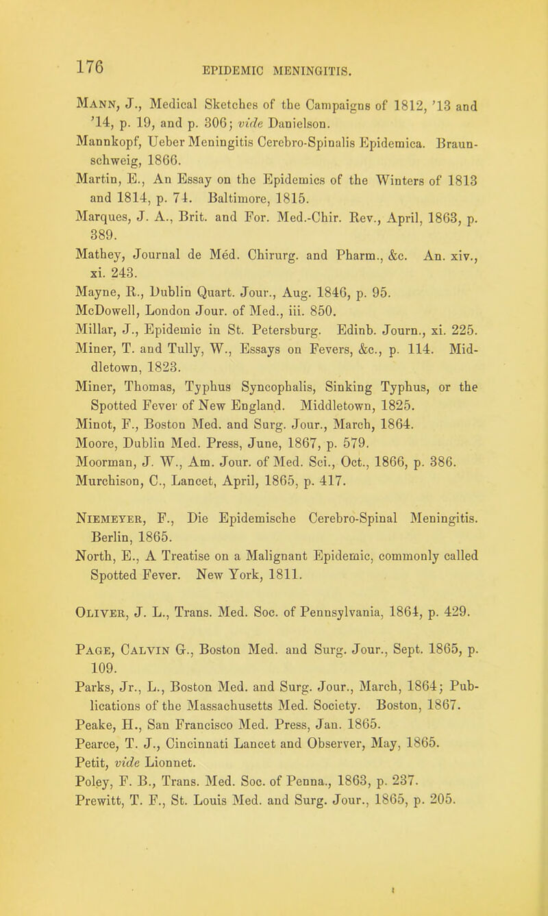 Mann, J., Medical Sketches of the Campaigns of 1812, ’13 and ’14, p. 19, and p. 306; vide Danielson. Mannkopf, Ueber Meningitis Cercbro-Spinalis Epidemica. Braun- schweig, 1866. Martin, E., An Essay on the Epidemics of the Winters of 1813 and 1814, p. 74. Baltimore, 1815. Marques, J. A., Brit, and For. Med.-Chir. Bev., April, 1863, p. 389. Mathey, Journal de Med. Chirurg. and Pharm., &c. An. xiv., xi. 243. Mayne, B., Dublin Quart. Jour., Aug. 1846, p. 95. McDowell, London Jour, of Med., iii. 850. Millar, J., Epidemic in St. Petersburg. Edinb. Journ., xi. 225. Miner, T. and Tully, W., Essays on Fevers, &c., p. 114. Mid- dletown, 1823. Miner, Thomas, Typhus Syncophalis, Sinking Typhus, or the Spotted Fever of New England. Middletown, 1825. Minot, F., Boston Med. and Surg. Jour., March, 1864. Moore, Dublin Med. Press, June, 1867, p. 579. Moorman, J. W., Am. Jour, of Med. Sci., Oct., 1866, p. 386. Murchison, C., Lancet, April, 1865, p. 417. Niemeyer, F., Die Epidemische Cerebro-Spinal Meningitis. Berlin, 1865. North, E., A Treatise on a Malignant Epidemic, commonly called Spotted Fever. New York, 1811. Oliver, J. L., Trans. Med. Soc. of Pennsylvania, 1864, p. 429. Page, Calvin G-., Boston Med. and Surg. Jour., Sept. 1865, p. 109. Parks, Jr., L., Boston Med. and Surg. Jour., March, 1864; Pub- lications of the Massachusetts Med. Society. Boston, 1867. Peake, II., San Francisco Med. Press, Jan. 1865. Pearce, T. J., Cincinnati Lancet and Observer, May, 1865. Petit, vide Lionnet. Poley, F. B., Trans. Med. Soc. of Penna., 1863, p. 237. Prewitt, T. F., St. Louis Med. and Surg. Jour., 1865, p. 205. <