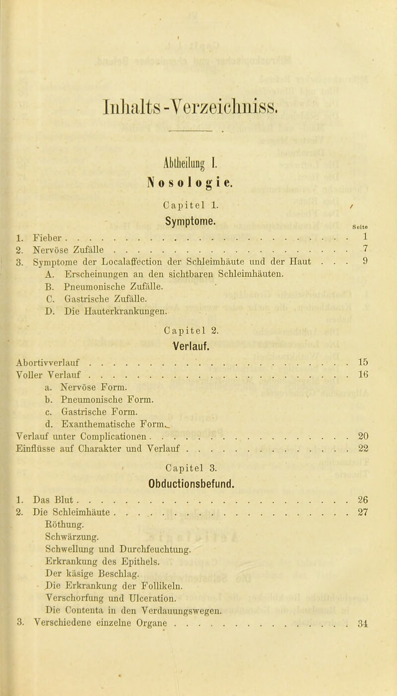 Inhalts - Verzeichnis». Abteilung I. Nosologie. C a p i t e 1 1. / Symptome. 1. Fieber 1 2. Nervöse Zufälle 7 3. Symptome der Localaflection der Schleimhäute und der Haut ... 9 A. Erscheinungen an den sichtbaren Schleimhäuten. B. Pneumonische Zufälle. C. Gastrische Zufälle. D. Die Hauterkrankungen. Capitel 2. Verlauf. Abortivverlauf 15 Voller Verlauf 16 a. Nervöse Form. b. Pneumonische Form. c. Gastrische Form. d. Exanthematische Form._ Verlauf unter Complicationen 20 Einflüsse auf Charakter und Verlauf 22 Capitel 3. Obductionsbefund. 1. Das Blut 26 2. Die Schleimhäute . . 27 Röthung. Schwärzung. Schwellung und Durchfeuchtung. Erkrankung des Epithels. Der käsige Beschlag. Die Erkrankung der Follikeln. Verschorfung und Ulceration. Die Contenta in den Verdauungswegen. 3. Verschiedene einzelne Organe 34