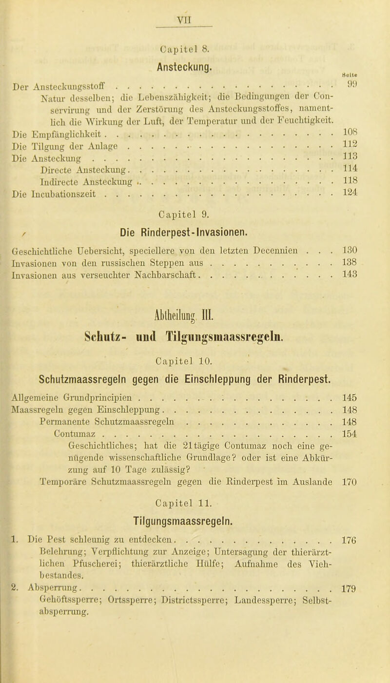 Capitel 8. Ansteckung. Der Ansteckungsstoff Natur desselben; die Lebenszähigkeit; die Bedingungen der Con- servirung und der Zerstörung des Ansteckungsstoffes, nament- licli die Wirkung der Luft, der Temperatur und der Feuchtigkeit. Die Empfänglichkeit Die Tilgung der Anlage Die Ansteckung Directe Ansteckung Indirecte Ansteckung Die Incubationszeit Holte 99 108 112 113 114 118 124 Capitel 9. / Die Rinderpest-Invasionen. Geschichtliche Uebersicht, speciellere von den letzten Decennien . . . 130 Invasionen von den russischen Steppen aus 138 Invasionen aus verseuchter Nachbarschaft 143 Abtheilung 111. Schutz- und Tilguiigsmaassrcgclii. Capitel 10. Schutzmaassregeln gegen die Einschleppung der Rinderpest. Allgemeine Grundprincipien 145 Maassregeln gegen Einschleppung 148 Permanente Schutzmaassregeln 148 Contumaz 154 Geschichtliches; hat die 21 tägige Contumaz noch eine ge- nügende wissenschaftliche Grundlage? oder ist eine Abkür- zung auf 10 Tage zulässig? Temporäre Schutzmaassregeln gegen die Rinderpest im Auslande 170 Capitel 11. Tilgungsmaassregeln. 1. Die Pest schleunig zu entdecken 176 Belehrung; Verpflichtung zur Anzeige; Untersagung der thierärzt- lichen Pfuscherei; thierärztliche Hülfe; Aufnahme des Vieh- bestandes. 2. Absperrung 179 Gehöftssperre; Ortssperre; Districtssperre; Landessperre; Selbst- absperrung.