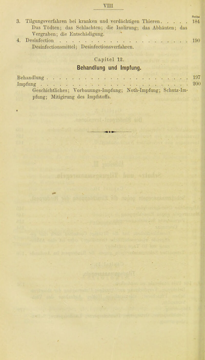 Seite 3. Tilgungsverfahren bei kranken und verdächtigen Thieren 184 Das Tndten; das Schlachten; die Isolirung; das Abhäuten; das Vergraben; die Entschädigung. 4. Desiufection 190 Desinfectionsmittel; Desinfectionsverfahren. Capitel 12. Behandlung und Impfung. Behandlung 197 Impfung 200 Geschichtliches; Vorbauungs-lmpfung; Noth-Impfung; Schutz-Im- pfung; Mitigirung des Impfstoffs.