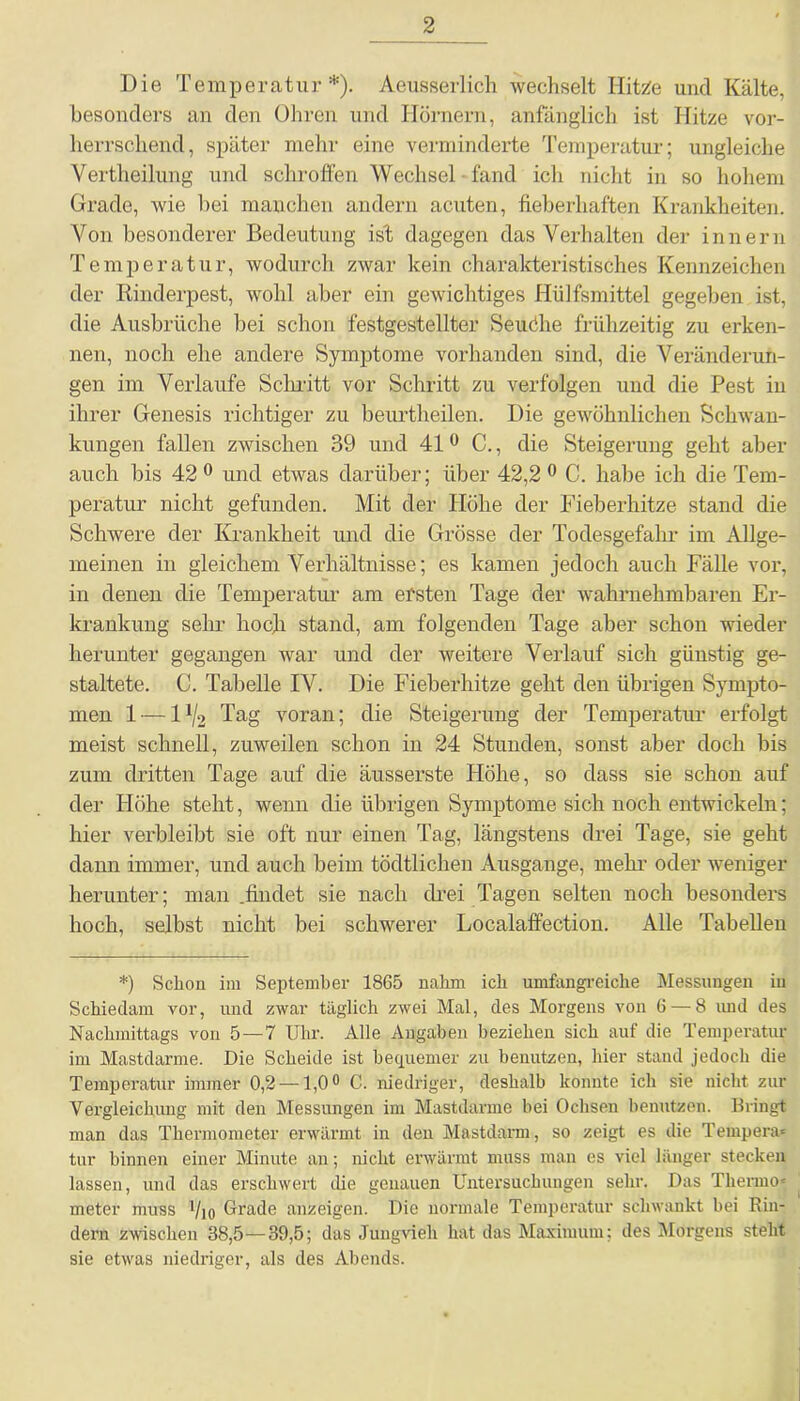 Die Temperatur *). Aeusserlich wechselt IlitZe und Kälte, besonders an den Ohren und Hörnern, anfänglich ist Hitze vor- herrschend, später mehr eine verminderte Temperatur; ungleiche Vertheilung und schroffen Wechsel fand ich nicht in so hohem Grade, wie bei manchen andern acuten, fieberhaften Krankheiten. Von besonderer Bedeutung ist dagegen das Verhalten der innern Temperatur, wodurch zwar kein charakteristisches Kennzeichen der Rinderpest, wohl aber ein gewichtiges Hiilfsmittel gegeben ist, die Ausbrüche bei schon festgestellter Seudhe frühzeitig zu erken- nen, noch ehe andere Symptome vorhanden sind, die Veränderun- gen im Verlaufe Schritt vor Schritt zu verfolgen und die Pest in ihrer Genesis richtiger zu beurtheilen. Die gewöhnlichen Schwan- kungen fallen zwischen 39 und 410 C., die Steigerung geht aber auch bis 42 0 und etwas darüber; über 42,2 0 C. habe ich die Tem- peratur nicht gefunden. Mit der Höhe der Fieberhitze stand die Schwere der Krankheit und die Grösse der Todesgefahr im Allge- meinen in gleichem Verhältnisse; es kamen jedoch auch Fälle vor, in denen die Temperatur am ersten Tage der wahrnehmbaren Er- krankung sehr hoch stand, am folgenden Tage aber schon wieder herunter gegangen war und der weitere Verlauf sich günstig ge- staltete. C. Tabelle IV. Die Fieberhitze geht den übrigen Sympto- men 1 — l1^ Tag voran; die Steigerung der Temperatur erfolgt meist schnell, zuweilen schon in 24 Stunden, sonst aber doch bis zum dritten Tage auf die äusserste Höhe, so dass sie schon auf der Höhe steht, wenn die übrigen Symptome sich noch entwickeln; hier verbleibt sie oft nur einen Tag, längstens drei Tage, sie geht dann immer, und auch beim tödtlichen Ausgauge, mehr oder weniger herunter; man .findet sie nach drei Tagen selten noch besonders hoch, selbst nicht bei schwerer Localaffection. Alle Tabellen *) Schon im September 1865 nahm ich umfangreiche Messungen in Schiedam vor, und zwar täglich zwei Mal, des Morgens von 6 — 8 und des Nachmittags von 5—7 Uhr. Alle Angaben beziehen sich auf die Temperatur im Mastdarme. Die Scheide ist bequemer zu benutzen, hier stand jedoch die Temperatur immer 0,2 —1,0° C. niedriger, deshalb konnte ich sie nicht zur Vergleichung mit den Messungen im Mastdarme bei Ochsen benutzen. Bringt man das Thermometer erwärmt in den Mastdarm, so zeigt es die Tempera* tur binnen einer Minute an; nicht erwärmt muss man es viel länger stecken lassen, und das erschwert die genauen Untersuchungen sehr. Das Thermo* meter muss Vio Grade anzeigen. Die normale Temperatur schwankt bei Rin- dern zwischen 38,5 — 39,5; das Jungvieh hat das Maximum; des Morgens steht sie etwas niedriger, als des Abends.