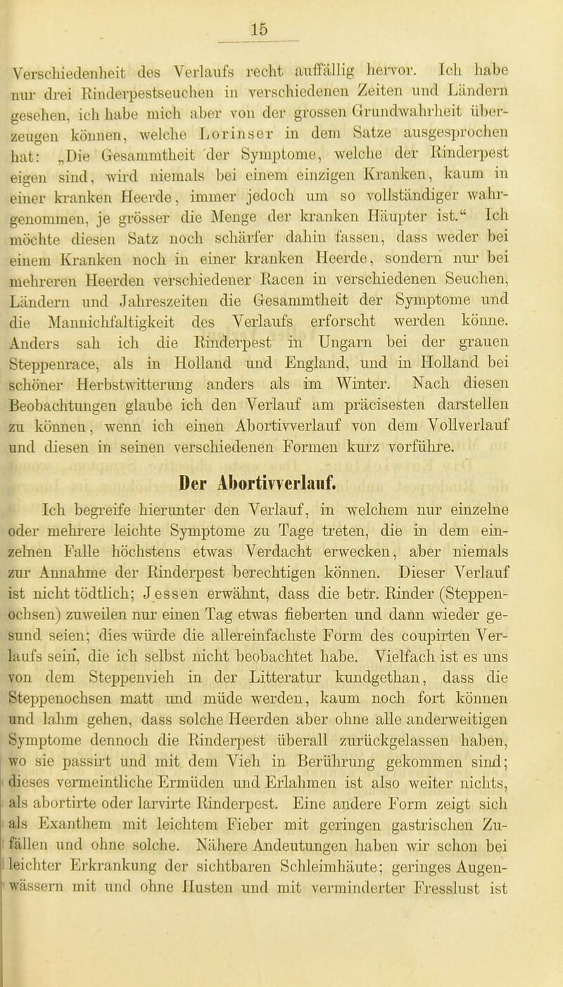 Verschiedenheit des Verlaufs recht auffällig hervor. Ich habe nur drei Rinderpestseuchen in verschiedenen Zeiten und Ländern gesehen, ich habe mich aber von der grossen Grundwahrheit über- zeugen können, welche Lorinser in dem Satze ausgesprochen hat: „Die Gesammtheit der Symptome, welche der Rinderpest eigen sind, wird niemals bei einem einzigen Kranken, kaum in einer kranken Heerde, immer jedoch um so vollständiger wahr- genommen, je grösser die Menge der kranken Häupter ist/* Ich möchte diesen Satz noch schärfer dahin fassen, dass weder bei einem Kranken noch in einer kranken Heerde, sondern nur bei mehreren Heerden verschiedener Racen in verschiedenen Seuchen, Ländern und Jahreszeiten die Gesammtheit der Symptome und die Mannichfaltigkeit des Verlaufs erforscht werden könne. Anders sah ich die Rinderpest in Ungarn bei der grauen Steppenrace, als in Holland und England, und in Holland bei schöner Herbstwitterung anders als im Winter. Nach diesen Beobachtungen glaube ich den Verlauf am präcisesten darstellen zu können, wenn ich einen Abortivverlauf von dem Vollverlauf und diesen in seinen verschiedenen Formen kurz vorführe. Der Abortivverlauf. Ich begreife hierunter den Verlauf, in welchem nur einzelne oder mehrere leichte Symptome zu Tage treten, die in dem ein- zelnen Falle höchstens etwas Verdacht erwecken, aber niemals zur Annahme der Rinderpest berechtigen können. Dieser Verlauf ist nicht tödtlich; Jessen erwähnt, dass die betr. Rinder (Steppen- ochsen) zuweilen nur einen Tag etwas fieberten und dann wieder ge- sund seien; dies würde die allereinfachste Form des coupirten Ver- laufs sein, die ich selbst nicht beobachtet habe. Vielfach ist es uns von dem Steppenvieh in der Litteratur kundgethan, dass die Steppenochsen matt und müde werden, kaum noch fort können und lahm gehen, dass solche Heerden aber ohne alle anderweitigen Symptome dennoch die Rinderpest überall zurückgelassen haben, wo sie passirt und mit dem Vieh in Berührung gekommen sind; dieses vermeintliche Ermüden und Erlahmen ist also weiter nichts, als abortirte oder larvirte Rinderpest. Eine andere Form zeigt sich als Exanthem mit leichtem Fieber mit geringen gastrischen Zu- fällen und ohne solche. Nähere Andeutungen haben wir schon bei leichter Erkrankung der sichtbaren Schleimhäute; geringes Augen- wässern mit und ohne Husten und mit verminderter Fresslust ist