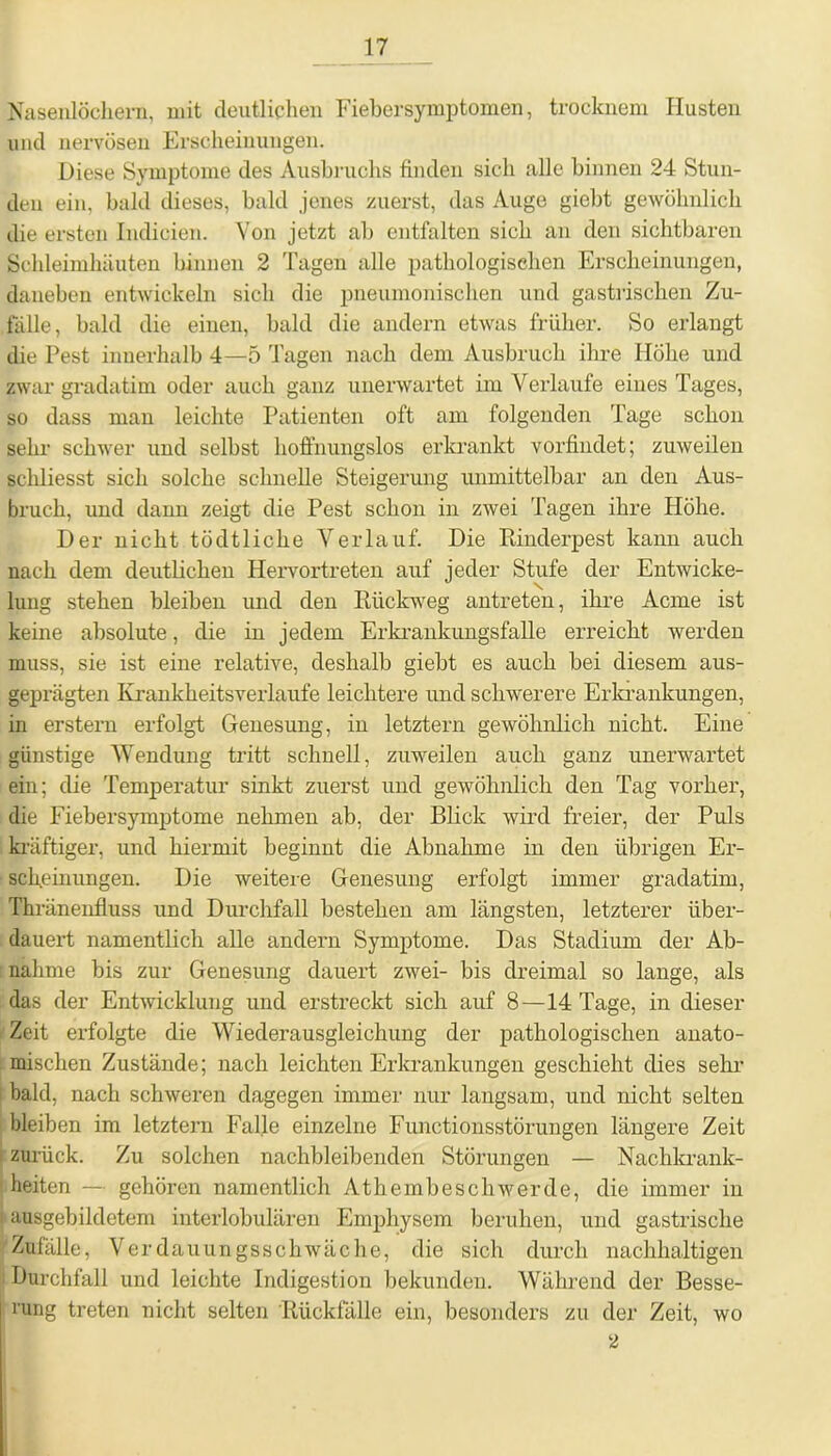 Nasenlöchern, mit deutlichen Fiebersymptomen, trocknem Husten und nei’vösen Erscheinungen. Diese Symptome des Ausbruchs finden sich alle binnen 24 Stun- den ein, bald dieses, bald jenes zuerst, das Auge giebt gewöhnlich die ersten Indicien. Von jetzt ab entfalten sich an den sichtbaren Schleimhäuten binnen 2 Tagen alle pathologischen Erscheinungen, daneben entwickeln sich die pneumonischen und gastrischen Zu- fälle, bald die einen, bald die andern etwas früher. So erlangt die Pest innerhalb 4—5 Tagen nach dem Ausbruch ihre Höhe und zwar gradatim oder auch ganz unerwartet im Verlaufe eines Tages, so dass man leichte Patienten oft am folgenden Tage schon sehr schwer und selbst hoffnungslos erkrankt vorfindet; zuweilen schliesst sich solche schnelle Steigerung unmittelbar an den Aus- bruch, und dann zeigt die Pest schon in zwei Tagen ihre Höhe. Der nicht tödtliche Verlauf. Die Rinderpest kann auch nach dem deutlichen Hervortreten auf jeder Stufe der Entwicke- lung stehen bleiben und den Rückweg antreten, ihre Acme ist keine absolute, die in jedem Erkrankungsfalle erreicht werden muss, sie ist eine relative, deshalb giebt es auch bei diesem aus- geprägten Krankheitsverlaufe leichtere und schwerere Erkrankungen, in erstem erfolgt Genesung, in letztem gewöhnlich nicht. Eine günstige Wendung tritt schnell, zuweilen auch ganz unerwartet ein; die Temperatur sinkt zuerst und gewöhnlich den Tag vorher, die Fiebersymptome nehmen ab, der Blick wird freier, der Puls kräftiger, und hiermit beginnt die Abnahme in den übrigen Er- scheinungen. Die weitere Genesung erfolgt immer gradatim, Thränenfluss und Durchfall bestehen am längsten, letzterer über- dauert namentlich alle andern Symptome. Das Stadium der Ab- nahme bis zur Genesung dauert zwei- bis dreimal so lange, als das der Entwicklung und erstreckt sich auf 8—14 Tage, in dieser Zeit erfolgte die Wiederausgleichung der pathologischen anato- mischen Zustände; nach leichten Erkrankungen geschieht dies sehr bald, nach schweren dagegen immer nur langsam, und nicht selten bleiben im letztem Falle einzelne Functionsstörungen längere Zeit I zurück. Zu solchen nachbleibenden Störungen — Nachkrank- heiten — gehören namentlich Athembeschwerde, die immer in i ausgebildetem interlobulären Emphysem beruhen, und gastrische Zufälle, Verd auungsschwäche, die sich durch nachhaltigen Durchfall und leichte Indigestion bekunden. Während der Besse- rung treten nicht selten Rückfälle ein, besonders zu der Zeit, wo 2