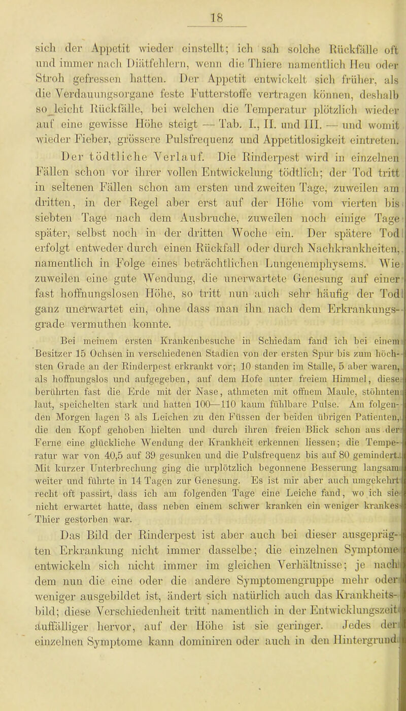 sich der Appetit wieder einstellt; ich sah solche Rückfälle oft und immer nach Diätfehlern, wenn die Thiere namentlich Heu oder Stroh gefressen hatten. Der Appetit entwickelt sich früher, als die Verdauungsorganö feste Futterstoffe vertragen können, deshalb so leicht Rückfälle, bei welchen die Temperatur plötzlich wieder auf eine gewisse Höhe steigt — Tab. I., II. und III. — und womit wieder Fieber, grössere Pulsfrequenz und Appetitlosigkeit eintreten. Der tödtliche Verlauf. Die Rinderpest wird in einzelnen Fällen schon vor ihrer vollen Entwickelung tödtlich; der Tod tritt in seltenen Fällen schon am ersten und zweiten Tage, zuweilen am dritten, in der Regel aber erst auf der Höhe vom vierten bis siebten Tage nach dem Ausbruche, zuweilen noch einige Tage später, selbst noch in der dritten Woche ein. Der spätere Tod erfolgt entweder durch einen Rückfall oder durch Nachkrankheiten,. namentlich in Folge eines beträchtlichen Lungenemphysems. Wie zuweilen eine gute Wendung, die unerwartete Genesung auf einer fast hoffnungslosen Höhe, so tritt nun auch sehr häufig der Tod! ganz unerwartet ein, ohne dass man ihn nach dem Erkrankungs- grade vermuthen konnte. Bei meinem ersten Krankenbesuche in Schiedam fand ich hei einem Besitzer 15 Ochsen in verschiedenen Stadien von der ersten Spür bis zum höch- sten Grade an der Rinderpest erkrankt vor; 10 standen im Stalle, 5 aber waren, als hoffnungslos und aufgegeben, auf dem Hofe unter freiem Himmel, diese berührten fast die Erde mit der Nase, athmeten mit offnem Maule, stöhnten: laut, speichelten stark und hatten 100—110 kaum fühlbare Pulse. Am folgen- den Morgen lagen 3 als Leichen zu den Füssen der beiden übrigen Patienten,: die den Kopf gehoben hielten und durch ihren freien Blick schon aus der Feme eine glückliche Wendung der Krankheit erkennen liessen; die Tempe- ratur war von 40,5 auf 39 gesunken und die Pulsfrequenz bis auf 80 gemindert.. Mit kurzer Unterbrechung ging die urplötzlich begonnene Besserung langsam' weiter und führte in 14 Tagen zur Genesung. Es ist mir aber auch umgekehrt recht oft passirt, dass ich am folgenden Tage eine Leiche fand, wo ich sie- nicht erwartet hatte, dass neben einem schwer kranken ein weniger krankes- Thier gestorben war. Das Bild der Rinderpest ist aber auch bei dieser ausgeprägt! ten Erkrankung nicht immer dasselbe; die einzelnen Symptome! entwickeln sich nicht immer im gleichen Verhältnisse; je nach, dem nun die eine oder die andere Symptomengruppe mehr oder- weniger ausgebildet ist, ändert sich natürlich auch das Krankheits- bild; diese Verschiedenheit tritt namentlich in der Entwicklungszeiti auffälliger hervor, auf der Höhe ist sie geringer. Jedes der einzelnen Symptome kann dominiren oder auch in den Hintergrund;