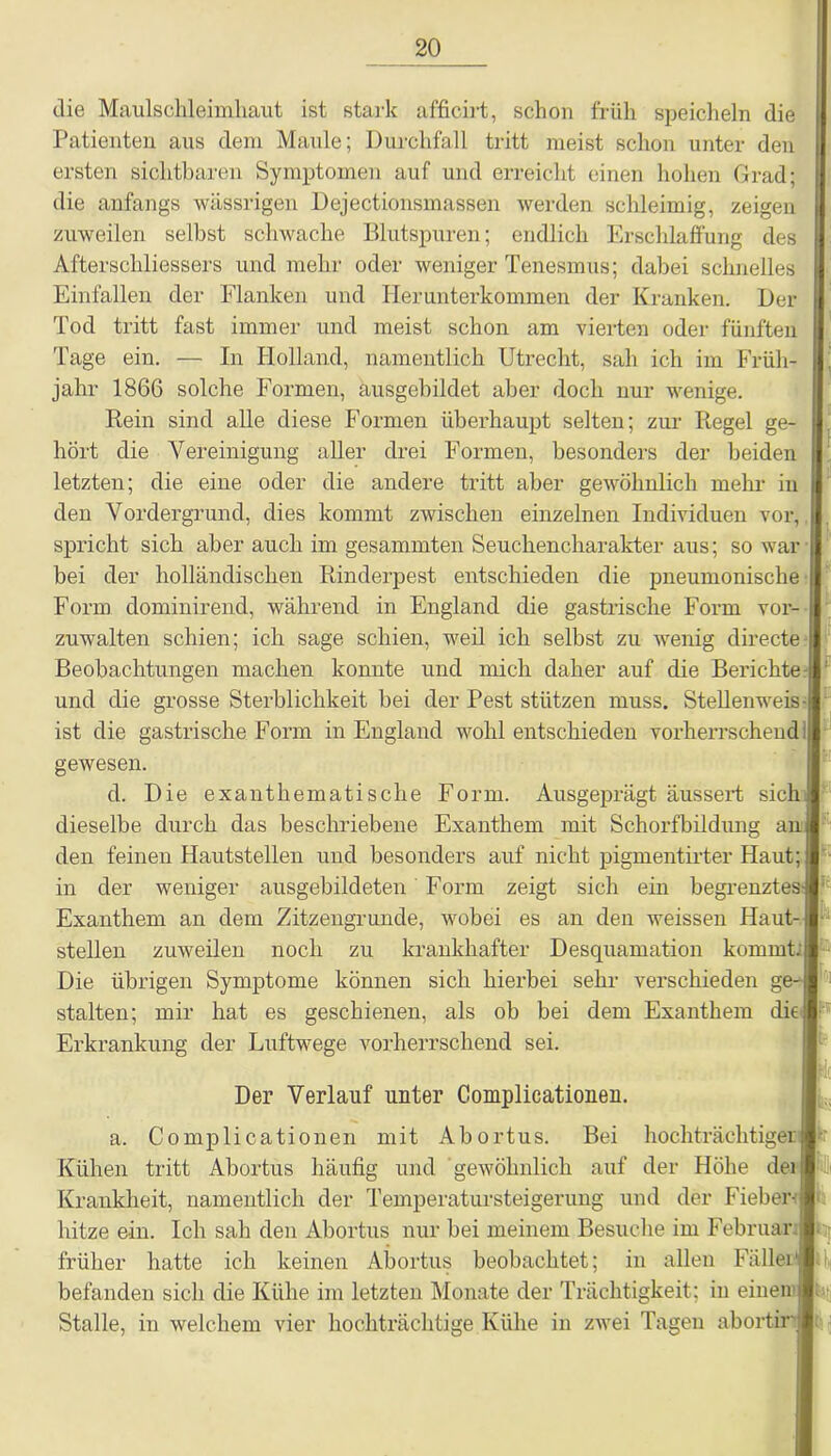 die Maulschleimhaut ist stark afficirt, schon früh speicheln die Patienten aus dem Maule; Durchfall tritt meist schon unter den ersten sichtbaren Symptomen auf und erreicht einen hohen Grad; die anfangs wässrigen Dejectionsmassen werden schleimig, zeigen zuweilen selbst schwache Blutspuren; endlich Erschlaffung des Afterschliessers und mehr oder weniger Tenesmus; dabei schnelles Einfallen der Flanken und Herunterkommen der Kranken. Der Tod tritt fast immer und meist schon am vierten oder fünften Tage ein. — In Holland, namentlich Utrecht, sah ich im Früh- jahr 1866 solche Formen, ausgebildet aber doch nur wenige. Rein sind alle diese Formen überhaupt selten; zur Regel ge- hört die Vereinigung aller drei Formen, besonders der beiden letzten; die eine oder die andere tritt aber gewöhnlich mehr in den Vordergrund, dies kommt zwischen einzelnen Individuen vor, spricht sich aber auch im gesammten Seuchencharakter aus; so war bei der holländischen Rinderpest entschieden die pneumonische Form dominirend, während in England die gastrische Form vor- | zuwalten schien; ich sage schien, weil ich selbst zu wenig directe Beobachtungen machen konnte und mich daher auf die Berichte und die grosse Sterblichkeit bei der Pest stützen muss. Stellenweis ist die gastrische Form in England wohl entschieden vorherrschend ; gewesen. d. Die exanthematische Form. Ausgeprägt äussert sich dieselbe durch das beschriebene Exanthem mit Schorfbildung an den feinen Hautstellen und besonders auf nicht pigmentirter Haut; in der welliger ausgebildeten Form zeigt sich ein begrenztes-] Exanthem an dem Zitzengrunde, wobei es an den weissen Haut-i stellen zuweilen noch zu krankhafter Desquamation kommt.! Die übrigen Symptome können sich hierbei sehr verschieden ge- stalten; mir hat es geschienen, als ob bei dem Exanthem die: Erkrankung der Luftwege vorherrschend sei. } Der Verlauf unter Complicationeu. a. Complicationen mit Abortus. Bei hochträchtigeri Kühen tritt Abortus häufig und gewöhnlich auf der Höhe deii Krankheit, namentlich der Temperatursteigerung und der Fieber- hitze ein. Ich sah den Abortus nur bei meinem Besuche im Februar früher hatte ich keinen Abortus beobachtet; in allen Fällei' befanden sich die Kühe im letzten Monate der Trächtigkeit; in einen Stalle, in welchem vier hochträchtige Kühe in zwei Tagen abortiri