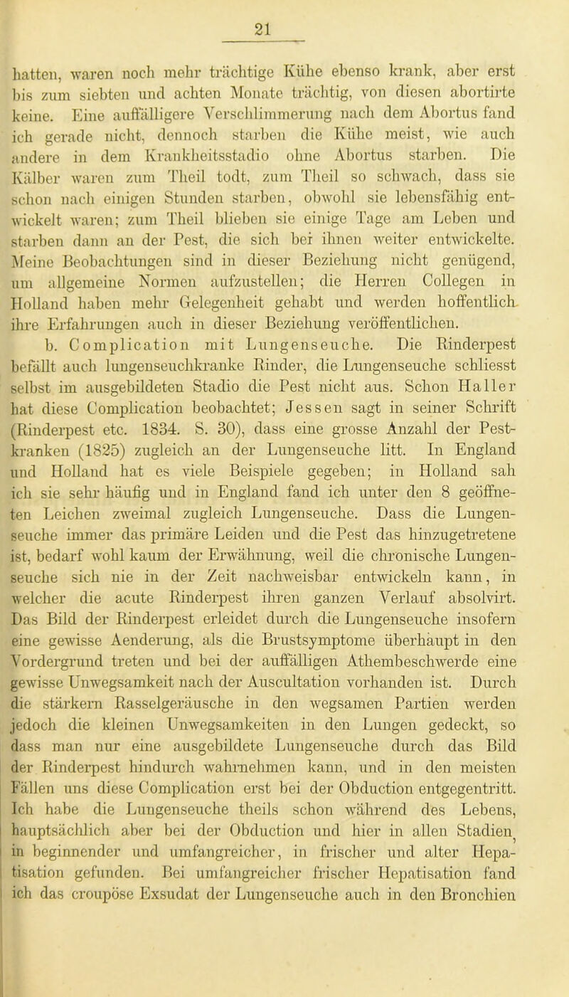 hatten, waren noch mehr trächtige Kühe ebenso krank, aber erst bis zum siebten und achten Monate trächtig, von diesen abortirte keine. Eine auffälligere Verschlimmerung nach dem Abortus fand ich gerade nicht, dennoch starben die Kühe meist, wie auch andere in dem Krankheitsstadio ohne Abortus starben. Die Kälber waren zum Theil todt, zum Theil so schwach, dass sie schon nach einigen Stunden starben, obwohl sie lebensfähig ent- wickelt waren; zum Theil blieben sie einige Tage am Leben und starben dann an der Pest, die sich bei ihnen weiter entwickelte. Meine Beobachtungen sind in dieser Beziehung nicht genügend, um allgemeine Normen aufzustellen; die Herren Collegen in Holland haben mehr Gelegenheit gehabt und werden hoffentlich, ihre Erfahrungen auch in dieser Beziehung veröffentlichen. b. Complication mit Lungenseuche. Die Kinderpest befällt auch lungenseuclikranke Rinder, die Lungenseuche schliesst selbst im ausgebildeten Stadio die Pest nicht aus. Schon Haller hat diese Complication beobachtet; Jessen sagt in seiner Schrift (Rinderpest etc. 1834. S. 30), dass eine grosse Anzahl der Pest- kranken (1825) zugleich an der Lungenseuche litt. In England und Holland hat es viele Beispiele gegeben; in Holland sah ich sie sehr häufig und in England fand ich unter den 8 geöffne- ten Leichen zweimal zugleich Lungenseuche. Dass die Lungen- seuche immer das primäre Leiden und die Pest das hinzugetretene ist, bedarf wohl kaum der Erwähnung, weil die chronische Lungen- seuche sich nie in der Zeit nachweisbar entwickeln kann, in welcher die acute Rinderpest ihren ganzen Verlauf absolvirt. Das Bild der Rinderpest erleidet durch die Lungenseuche insofern eine gewisse Aenderung, als die Brustsymptome überhaupt in den Vordergrund treten und bei der auffälligen Athembeschwercle eine gewisse Unwegsamkeit nach der Auscultation vorhanden ist. Durch die stärkern Rasselgeräusche in den wegsamen Partien werden jedoch die kleinen Unwegsamkeiten in den Lungen gedeckt, so dass man nur eine ausgebildete Lungenseuche durch das Bild der Rinderpest hindurch wahmehmen kann, und in den meisten Fällen uns diese Complication erst bei der Obduction entgegentritt. Ich habe die Luugenseuche theils schon während des Lebens, hauptsächlich aber bei der Obduction und hier in allen Stadien^ in beginnender und umfangreicher, in frischer und alter Hepa- tisation gefunden. Bei umfangreicher frischer Hepatisation fand ich das croupöse Exsudat der Lungenseuche auch in den Bronchien