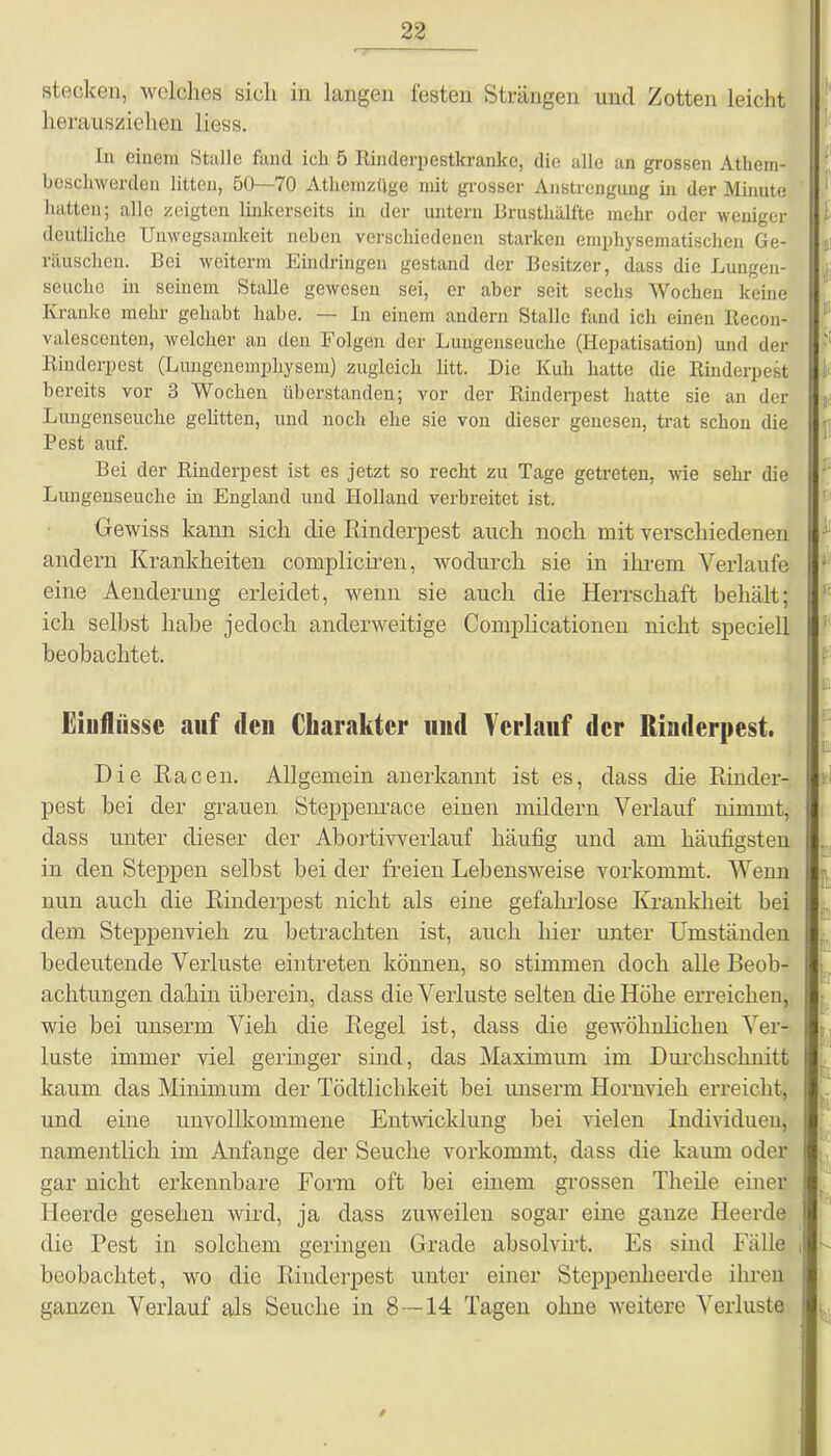 stecken, welches sich in langen festen Strängen und Zotten leicht herausziehen liess. In einem Stalle fand ich 5 Rinderpestkranke, die alle an grossen Athem- bescliwerden litten, 50—70 Atliemzüge mit grosser Anstrengung in der Minute hatten; alle zeigten linkerseits in der untern Brusthälfte mehr oder weniger deutliche Unwegsamkeit neben verschiedenen starken emphysematischen Ge- räuschen. Bei weitem Eindringen gestand der Besitzer, dass die Lungen- seuche in seinem Stalle gewesen sei, er aber seit sechs Wochen keine Kranke mehr gehabt habe. — In einem andern Stalle fand ich einen Recon- valescenten, welcher an den Folgen der Lungenseuche (Hepatisation) und der Rinderpest (Lungenemphysem) zugleich litt. Die Kuh hatte die Rinderpest bereits vor 3 Wochen tiberstanden; vor der Rinderpest hatte sie an der Lungenseuche gelitten, und noch ehe sie von dieser genesen, trat schon die Pest auf. Bei der Rinderpest ist es jetzt so recht zu Tage getreten, wie sehr die Lungenseuche in England und Holland verbreitet ist. Gewiss kann sich die Rinderpest auch noch mit verschiedenen andern Krankheiten compliciren, wodurch sie in ihrem Verlaufe eine Aenderung erleidet, wenn sie auch die Herrschaft behält; ich selbst habe jedoch anderweitige Complicationen nicht speciell beobachtet. Einflüsse auf den Charakter und Verlauf der Rinderpest. Die Racen. Allgemein anerkannt ist es, dass die Rinder- pest bei der grauen Steppenrace einen mildern Verlauf nimmt, dass unter dieser der Abortiwerlauf häufig und am häufigsten in den Steppen selbst bei der freien Lebensweise vorkommt. Wenn nun auch die Rinderpest nicht als eine gefahrlose Krankheit hei dem Steppenvieh zu betrachten ist, auch hier unter Umständen bedeutende Verluste eintreten können, so stimmen doch alle Beob- achtungen dahin überein, dass die Verluste selten die Höhe erreichen, wie bei unseren Vieh die Regel ist, dass die gewöhnlichen Ver- luste immer viel geringer sind, das Maximum im Durchschnitt kaum das Minimum der Tödtlichkeit bei unserm Hornvieh erreicht, und eine unvollkommene Entwicklung bei vielen Individuen, namentlich im Anfänge der Seuche vorkommt, dass die kaum oder gar nicht erkennbare Form oft bei einem grossen Theile einer Heerde gesehen wird, ja dass zuweilen sogar eine ganze Heerde die Pest in solchem geringen Grade absolvirt. Es sind Fälle beobachtet, wo die Rinderpest unter einer Steppenheerde ihren ganzen Verlauf als Seuche in 8 — 14 Tagen ohne weitere Verluste /