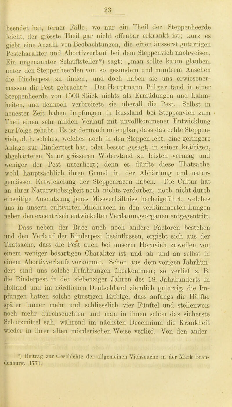 beendet hat, ferner Fülle, wo nur ein Tlieil der Steppenheer&e leicht, der grösste Tlieil gar nicht offenbar erkrankt ist; kurz es giebt eine Anzahl von Beobachtungen, die einen äusserst gutartigen Pestcharakter und Abortivverlauf bei dem Steppenvieh naehweisen. Ein ungenannter Schriftsteller*) sagt: „man sollte kaum glauben, unter den Steppenheerden von so gesundem und munterm Ansehen die Rinderpest zu finden, und doch haben sie uns erwiesener- massen die Pest gebracht.“ Der Hauptmann Pilger fand in einer Steppenheerde von 1500 Stück nichts als Ermüdungen und Lahm- heiten, und dennoch verbreitete sie überall die Pest. Selbst in neuester Zeit haben Impfungen in Russland bei Steppenvieh zum Tlieil einen sehr milden Verlauf mit unvollkommener Entwicklung zur Folge gehabt. Es ist demnach unleugbar, dass das echte Steppen- vieh, ,d. h. solches, welches noch in den Steppen lebt, eine geringere Anlage zur Rinderpest hat, oder besser gesagt, in seiner kräftigen, abgehärteten Natur grösseren Widerstand zu leisten vermag und weniger der Pest unterliegt; denn es dürfte diese Thatsache wohl hauptsächlich ihren Grund in der Abhärtung und natur- gemässeu Entwickelung der Steppenracen haben. Die Cultur hat an ihrer Naturwüchsigkeit noch nichts verdorben, noch nicht durch einseitige Ausnutzung jenes Missverhältniss herbeigeführt, welches uns in unsern cultivirten Milchracen in den verkümmerten Lungen neben den excentrisch entwickelten Verdauungsorganen entgegentritt. Dass neben der Race auch noch andere Factoren bestehen und den Verlauf der Rinderpest beeinflussen, ergiebt sich aus der Thatsache, dass die Pest auch bei unserm Hornvieh zuweilen von einem weniger bösartigen Charakter ist und ab und an selbst in einem Abortivverlaufe vorkommt. Schon aus dem vorigen Jahrhun- dert sind uns solche Erfahrungen überkommen; so verlief z. B. die Rinderpest in den siebenziger Jahren des 18. Jahrhunderts in Holland und im nördlichen Deutschland ziemlich gutartig, die Im- pfungen hatten solche günstigen Erfolge, dass anfangs die Hälfte, später immer mehr und schliesslich vier Fünftel und stellenweis noch mehr durchseuchten und man in ihnen schon das sicherste Schutzmittel sah, während im nächsten Decennium die Krankheit wieder in ihrer alten mörderischen Weise verlief. Von den ander- *) Beitrag zur Geschichte der allgemeinen Viehseuche in der Mark Bran- denburg. 1771.