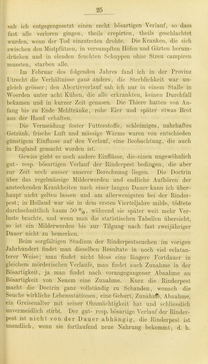 sah ich entgegengesetzt einen recht bösartigen Verlauf, so dass fast alle verloren gingen, tlieils crepirten, theils geschlachtet wurden, wenn der Tod einzutreten drohte. Die Kranken, die sich zwischen den Mistpfützen, in versumpften Höfen und Gärten herum- drücken und in elenden feuchten Schuppen ohne Streu campiren mussten, starben alle. Im Februar des folgenden Jahres fand ich in der Provinz Utrecht die Verhältnisse ganz anders, die Sterblichkeit war un- gleich grösser; den Abortivverlauf sab ich nur in einem Stalle in Woerden unter acht Kühen, die alle erkrankten, keinen Durchfall bekamen und in kurzer Zeit genasen. Die Tliiere hatten von An- fang bis zu Ende Mehltränke, rohe Eier und später etwas Brot aus der Hand erhalten. Die Vermeidung fester Futterstoffe, schleimiges, nahrhaftes Getränk, frische Luft und massige Wärme waren von entschieden günstigem Einflüsse auf den Verlauf, eine Beobachtung, die auch in England gemacht worden ist. Gewiss giebt es noch andere Einflüsse, die »einen ungewöhnlich gut- resp. bösartigen Verlauf der Rinderpest bedingen, die aber zur Zeit noch ausser unserer Berechnung liegen. Die Doctrin über das regelmässige Milderwerden und endliche Aufhören der ansteckenden Krankheiten nach einer langen Dauer kann ich über- haupt nicht gelten lassen und am allerwenigsten bei der Rinder- pest; in Holland war sie in dem ersten Vierteljahre milde, tödtete durchschnittlich kaum 50 °/0, während sie später weit mehr Ver- luste brachte, und wenn man die statistischen Tabellen übersieht, so ist ein Milderwerden bis zur Tilgung nach fast zweijähriger Dauer nicht zu bemerken. Beim sorgfältigen Studium der Rinderpestseuchen im vorigen Jahrhundert findet man dieselben Resultate in noch viel eclatan- terer Weise; man findet nicht bloss eine längere Fortdauer in gleichem mörderischen Verlaufe, man findet auch Zunahme in der Bösartigkeit, ja man findet nach vorangegangener Abnahme an Bösartigkeit von Neuem eine Zunahme. Kurz die Rinderpest macht die Doctrin ganz vollständig zu Schanden, wonach die Seuche wirkliche Lebensstationen, eine Geburt, Zunahnfc, Abnahme, ein Greisenalter mit seiner Ohnmächtigkeit hat und schliesslich unvermeidlich stirbt. Der gut- resp. bösartige Verlauf der Rinder- pest ist nicht von der Dauer abhängig, die Rinderpest ist unendlich, wenn sie fortlaufend neue Nahrung bekommt, d. h.