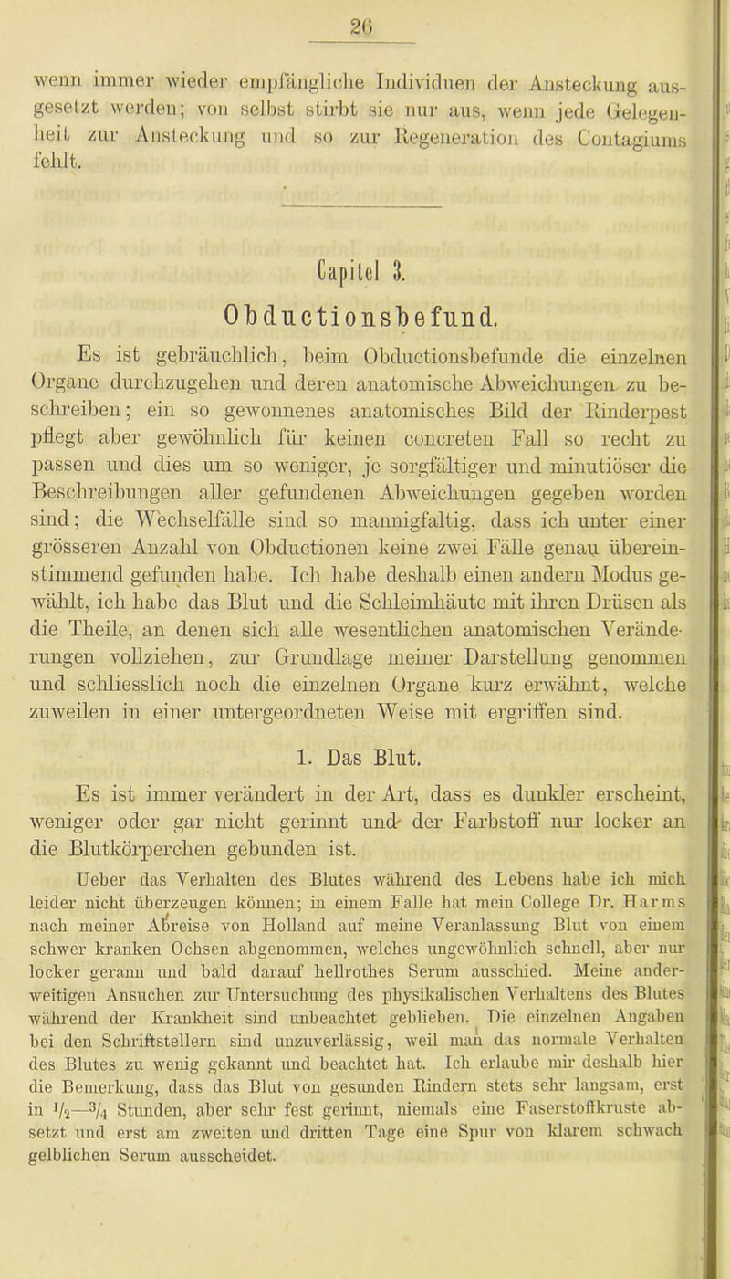 20 wenn immer wieder empfängliche Individuen der Ansteckung aus- gesetzt werden; von selbst stirbt sie nur aus, wenn jede Gelegen- heit zur Ansteckung und so zur Regeneration des Contagiums fehlt. Capitel 3. Obductionsbefund. Es ist gebräuchlich, beim Obductionsbefunde die einzelnen Organe durchzugehen und deren anatomische Abweichungen zu be- schreiben ; ein so gewonnenes anatomisches Bild der Rinderpest pflegt aber gewöhnlich für keinen concreten Fall so recht zu passen und dies um so weniger, je sorgfältiger und minutiöser die Beschreibungen aller gefundenen Abweichungen gegeben worden sind; die Wechselfälle sind so mannigfaltig, dass ich unter einer grösseren Anzahl von Obduetionen keine zwei Fälle genau überein- stimmend gefunden habe. Ich habe deshalb einen andern Modus ge- wählt, ich habe das Blut und die Schleimhäute mit ihren Drüsen als die Theile, an denen sich alle wesentlichen anatomischen Verände- rungen vollziehen, zur Grundlage meiner Darstellung genommen und schliesslich noch die einzelnen Organe kurz erwähnt, welche zuweilen in einer untergeordneten Weise mit ergriffen sind. 1. Das Blut. Es ist immer verändert in der Art, dass es dunkler erscheint, weniger oder gar nicht gerinnt und' der Farbstoff nur locker an die Blutkörperchen gebunden ist. Ueber das Verhalten des Blutes während des Lebens habe ich mich leider nicht überzeugen können; in einem Falle hat mein College Dr. Harms nach meiner Abreise von Holland auf meine Veranlassung Blut von einem schwer kranken Ochsen abgenommen, welches ungewöhnlich schnell, aber nur locker gerann und bald darauf kellrothes Serum ausschied. Meine ander- weitigen Ansuchen ziu- Untersuchung des physikalischen Verhaltens des Blutes während der Krankheit sind unbeachtet geblieben. Die einzelnen Angaben bei den Schriftstellern sind unzuverlässig, weil man das normale Verhalten des Blutes zu wenig gekannt und beachtet hat. Ich erlaube mir deshalb liier die Bemerkung, dass das Blut von gesunden Rindern stets sehr langsam, erst in W—3/i Stunden, aber sehr fest gerinnt, niemals eine Faserstoffkruste ab- setzt und erst am zweiten und dritten Tage eine Spur von klarem schwach gelblichen Serum ausscheidet.