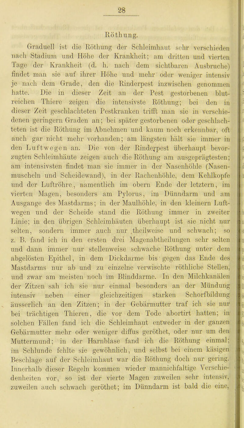 Röthung. Graduell ist die Röthung der Schleimhaut sehr verschieden 1 nach Stadium und Höhe der Krankheit; am dritten und vierten Tage der Krankheit (d. h. nach dem sichtbaren Ausbruche) findet man sie auf ihrer Höhe und mehr oder weniger intensiv je nach dem Grade, den die Rinderpest inzwischen genommen hatte. Die in dieser Zeit an der Pest gestorbenen blut- reichen Thiere zeigen die intensivste Röthung; bei den in dieser Zeit geschlachteten Pestkranken trifft man sie in verschie- denen geringem Graden an; bei später gestorbenen oder geschlach- teten ist die Röthung im Abnehmen und kaum noch erkennbar, oft auch gar nicht mehr vorhanden; am längsten hält sie immer in den Luftwegen an. Die von der Rinderpest überhaupt bevor- zugten Schleimhäute zeigen auch die Röthung am ausgeprägtesten; am intensivsten findet man sie immer in der Nasenhöhle (Nasen- muscheln und Scheidewand), in der Rachenhöhle, dem Kehlkopfe und der Luftröhre., namentlich im obern Ende der letztem, im vierten Magen, besonders am Pylorus, im Dünndarm und am Ausgange des Mastdarms; in der Maulhöhle, in den kleinern Luft- wegen und der Scheide stand die Röthung immer in zweiter Linie; in den übrigen Schleimhäuten überhaupt ist sie nicht nur selten, sondern immer auch nur .theilweise und schwach; so z. B. fand ich in den ersten drei Magenabtheilungen sehr selten und dann immer nur stellenweise schwache Röthung unter dem abgelösten Epithel, in dem Dickdarme bis' gegen das Ende des Mastdarms nur ab und zu einzelne verwischte röthliche Stellen, und zwar am meisten noch im Blinddärme. In den Milckkanälen der Zitzen sah ich sie nur einmal besonders an der Mündung intensiv neben einer gleichzeitigen starken Schorfbildung äusserlich an den Zitzen; in der Gebärmutter traf ich sie nur bei trächtigen Thieren, die vor dem Tode abortrrt hatten; in solchen Fällen fand ich die Schleimhaut entweder in der ganzen Gebärmutter mehr oder weniger diffus geröthet, oder nur um den Muttermund; in der Harnblase fand ich die Röthung einmal; im Schlunde fehlte sie gewöhnlich, und selbst bei einem käsigen Beschläge auf der Schleimhaut war die Röthung doch nur gering. Innerhalb dieser Regeln kommen wieder mannichfaltige \ erschie- denheiten vor, so ist der vierte Magen zuweilen sehr intensiv, zuweilen auch schwach geröthet; im Dünndarm ist bald die eine, 1 i ff i •i ff ji' 4 V ii D -