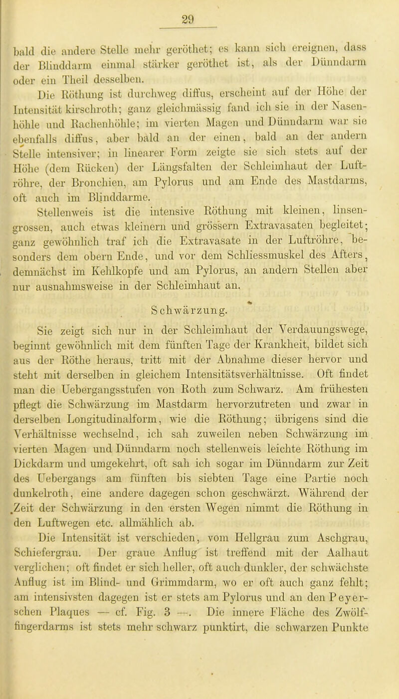 bald die andere Stelle mehr geröthet; es kann sich ereignen, dass der Blinddarm einmal stärker geröthet ist, als dei Dünndaim oder ein Theil desselben. Die Röthung ist durchweg dift'us, erscheint aul der Höhe der Intensität kirschroth; ganz gleiehmässig fand ich sie in der Nasen- höhle und Rachenhöhle; im vierten Magen und Dünndarm war sie ebenfalls diffus, aber bald an der einen, bald an der andern Stelle intensiver; in linearer Form zeigte sie sich stets auf der Höhe (dem Rücken) der Längsfalten der Schleimhaut der Luft- röhre, der Bronchien, am Pylorus und am Ende des Mastdarms, oft auch im Blinddärme. Stellenweis ist die intensive Röthung mit kleinen, linsen- grossen, auch etwas kleinern und grossem Extravasaten begleitet; ganz gewöhnlich traf ich die Extravasate in der Luftröhre, be- sonders dem obern Ende, und vor dem Schliessmuskel des Afters, demnächst im Kehlkopfe und am Pylorus, an andern Stellen aber nur ausnahmsweise in der Schleimhaut an. Schwärzung. Sie zeigt sich nur in der Schleimhaut der Verdauungswege, beginnt gewöhnlich mit dem fünften Tage der Krankheit, bildet sich aus der Röthe heraus, tritt mit der Abnahme dieser hervor und stellt mit derselben in gleichem Intensitätsverhältnisse. Oft findet man die Uebergangsstufen von Roth zum Schwarz. Am frühesten pflegt die Schwärzung im Mastdarm hervorzutreten und zwar in derselben Longitudinalform, wie die Röthung; übrigens sind die Verhältnisse wechselnd, ich sah zuweilen neben Schwärzung im vierten Magen und Dünndarm noch stellenweis leichte Röthung im Dickdarm und umgekehrt, oft sah ich sogar im Dünndarm zur Zeit des Uebergangs am fünften bis siebten Tage eine Partie noch dunkelroth, eine andere dagegen schon geschwäi'zt. Während der .Zeit der Schwärzung in den ersten Wegen nimmt die Röthung in den Luftwegen etc. allmählich ab. Die Intensität ist verschieden, vom Hellgrau zum Aschgrau, Schiefergrau. Der graue Anflug ist treffend mit der Aalhaut verglichen; oft findet er sich heller, oft auch dunkler, der schwächste Anflug ist im Blind- und Grimmdarm, wo er oft auch ganz fehlt; am intensivsten dagegen ist er stets am Pylorus und an den Peyer- sehen Plaques — cf. Fig. 3 —. Die innere Fläche des Zwölf- fingerdarms ist stets mehr schwarz punktirt, die schwarzen Punkte