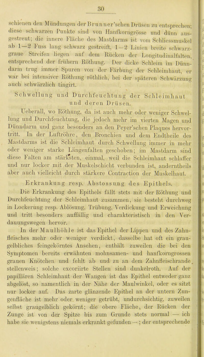 / • schienen den Mündungen def Brunner’schen Drüsen zu entsprechen; diese schwarzen Punkte sind von llanfkorrigrösse und dünn aus- gestreut; die innere Fläche des Mastdarms ist vom Schliessmuskel ab 1—2 Fuss lang schwarz gestreift, 1-2 Linien breite schwarz- graue Streifen liegen auf dem Rücken der Longitudinalfalten, entsprechend der frühem Röthung. Der dicke Schleim im Dünn- darm trug immer Spuren von der Färbung der Schleimhaut, er war bei intensiver Röthung röthlich, bei der späteren Schwärzung auch schwärzlich tingirt. Schwellung und Durchfeuchtung der Schleimhaut und deren Drüsen. XJeberall, wo Röthung, da ist auch mehr oder weniger Schwel- lung und Durchfeuchtung, die jedoch mehr im vierten Magen und Dünndarm und ganz besonders an den Peyer’schen Placjues hervor- tritt. In der Luftröhre, den Bronchien und dem Endtheile des Mastdarms ist die Schleimhaut durch Schwellung immer in mehr oder weniger starke Längenfalten geschoben; im Mastdarm sind diese Falten am stärksten, einmal, weil die Schleimhaut schlaffer und nur locker mit der Muskelschicht verbunden ist, anderntheils aber auch vielleicht durch stärkere Cöntraction der Muskelhaut. Erkrankung resp. Abstossung des Epithels. Die Erkrankung des Epithels fällt stets mit der Röthung und Durchfeuchtung der Schleimhaut zusammen, sie besteht durchweg in Lockerung resp. Ablösung, Trübung, Verdickung und Erweichung und tritt besonders auffällig und charakteristisch in den Ver- dauungswegen hervor. In der Maulhöhle ist das Epithel der Lippen und des Zahn- fleisches mehr oder weniger verdickt, dasselbe hat oft ein grau- gelbliches feingekörntes Ansehen, enthält zuweilen die bei den Symptomen bereits erwähnten mohnsamen- und hanfkorngrossen grauen Knötchen und fehlt ab und zu an dem Zahnfleischrande, stellenweis; solche excoriirte Stellen sind dunkelroth. Auf der papillären Schleimhaut der Wangen ist das Epithel entweder ganz abgelöst, so namentlich in der Nähe der Maulwinkel, oder es sitzt nur locker auf. Das zarte glänzende Epithel an der untern Zun- genfläche ist mehr oder weniger getrübt, undurchsichtig, zuweilen selbst graugelblich gekörnt; die obere Fläche, der Rücken der Zunge ist von der Spitze bis zum Grunde stets normal — ich habe sie wenigstens niemals erkrankt gefunden — ; der entsprechende