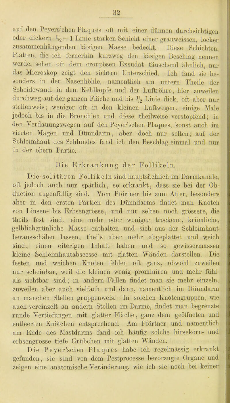 auf den Peyers’chen Plaques oft mit einer dünnen durchsichtigen oder dickem 1/2~_1 Linie starken Schicht einer grauweissen, locker zusammenhängenden käsigen Masse bedeckt. Diese Schichten, Platten, die ich fernerhin kurzweg den käsigen Beschlag nennen werde, sehen oft dem croupösen Exsudat täuschend ähnlich, nur das Microskop zeigt den sichern Unterschied. Ich fand sie be- sonders in der Nasenhöhle, namentlich am untern Theile der Scheidewand, in dem Kehlkopfe und der Luftröhre, hier zuweilen durchweg auf der ganzen Fläche und bis */2 Linie dick, oft aber nur stellenweis; weniger oft in den kleinen Luftwegen, einige Male jedoch bis in die Bronchien und diese theilweise verstopfend; in den Verdauungswegen auf den Peyer’schen Plaques, sonst auch im vierten Magen und Dünndarm, aber doch nur selten; auf der Schleimhaut des Schlundes fand ich den Beschlag einmal und nur in der obern Partie. Die Erkrankung der Follikeln. Die solitären Follikeln sind hauptsächlich im Darmkanale, oft jedoch auch nur spärlich, so erkrankt, dass sie bei der Ob- duction augenfällig sind. Vom Pförtner bis zum After, besonders aber in den ersten Partien des Dünndarms findet man Knoten von Linsen- bis Erbsengrösse, und nur selten noch grössere, die theils fest sind, eine mehr oder weniger trockene, kriimlicke, gelblichgrünliche Masse enthalten und sich aus der Schleimhaut herausschälen lassen, theils aber mehr abgeplattet und weich sind, einen eiterigen Inhalt haben und so gewissermassen kleine Schleimhautabscesse mit glatten Wänden darstellen. Die festen und weichen Knoten fehlen oft ganz, obwohl zuweilen nur scheinbar, weil die kleinen wenig prominiren und mehr fühl- als sichtbar sind; in andern Fällen findet man sie mehr- einzeln, zuweilen aber auch vielfach und dann, namentlich im Dünndarm an manchen Stellen gruppenweis. In solchen Knotengruppen, wie auch vereinzelt an andern Stellen im Darme, findet man begrenzte runde Vertiefungen mit glatter Fläche, ganz dem geöffneten und entleerten Knötchen entsprechend. Am Pförtner und namentlich am Ende des Mastdarms fand ich häufig solche hirsekorn- und erbsengrosse tiefe Grübchen mit glatten Wänden. Die Peyer’schen Plaques habe ich regelmässig erkrankt gefunden, sie sind von dem Pestprocesse bevorzugte Organe und zeigen eine anatomische Veränderung, wie ich sie noch bei keiner