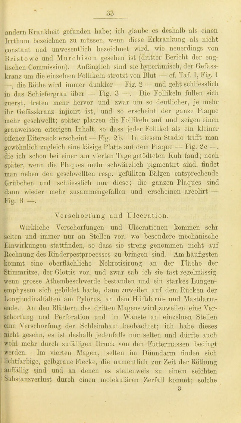 andern Krankheit gefunden habe; ich glaube es deshalb als einen Irrthum bezeichnen zu müssen, wenn diese Erkrankung als nicht constant und unwesentlich bezeichnet wird, wie neuerdings von Bri stowe und Murchison gesehen ist (dritter Bericht der eng- lischen Commission). Anfänglich sind sie hyperämisch, der Gefäss- kranz um die einzelnen Follikeln strotzt von Blut — cf. Taf. I, Fig. 1 —, die Röthe wird immer dunkler — Fig. 2 — und geht schliesslich in das Schiefergrau über — Fig. 3 —. Die Follikeln füllen sich zuerst, treten mehr hervor und zwar um so deutlicher, je mehr ihr Gefässkranz injicirt ist, und so erscheint der ganze Plaque mehr geschwellt; später platzen die Follikeln auf und zeigen einen grauweissen eiterigen Inhalt, so dass jeder Follikel als ein kleiner offener Eitersack erscheint — Fig. 2 b. In diesem Stadio trifft man gewöhnlich zugleich eine käsige Platte auf dem Plaque — Fig. 2 c —, die ich schon bei einer am vierten Tage getödteten Kuh fand; noch später, wenn die Plaques mehr schwärzlich pigmentirt sind, findet man neben den geschwellten resp. gefüllten Bälgen entsprechende Grübchen und schliesslich nur diese; die ganzen Plaques sind dann wieder mehr zusammengefallen und erscheinen areolirt — Fig. 3 -. Verschorfung und Ulceration. Wirkliche Verschorfungen und Ulcerationen kommen sehr selten und immer nur an Stellen vor, wo besondere mechanische Einwirkungen stattfinden, so dass sie streng genommen nicht auf Rechnung des Rinderpestprocesses zu bringen sind. Am häufigsten kommt eine oberflächliche Nekrotisirung an der Fläche der Stimmritze, der Glottis vor, und zwar sah ich sie fast regelmässig wenn grosse Athembeschwerde bestanden und ein starkes Lungen- emphysem sich gebildet hatte, dann zuweilen auf dem Rücken der Longitudinalfalten am Pylorus, an dem Hüftdärm- und Mastdarm- ende. An den Blättern des dritten Magens wird zuweilen eine Ver- schorfung und Perforation und im Wanste an einzelnen Stellen eine Verschorfung der Schleimhaut beobachtet; ich habe dieses nicht gesehn, es ist deshalb jedenfalls nur selten und dürfte auch wohl mehr durch zufälligen Druck von den Futtermassen bedingt werden. Im vierten Magen, selten im Dünndarm finden sich lichtfarbige, gelbgraue Flecke, die namentlich zur Zeit der Röthung auffällig sind und an denen es stellenweis zu einem seichten Substanzverlust durch einen molekulären Zerfall kommt; solche 3