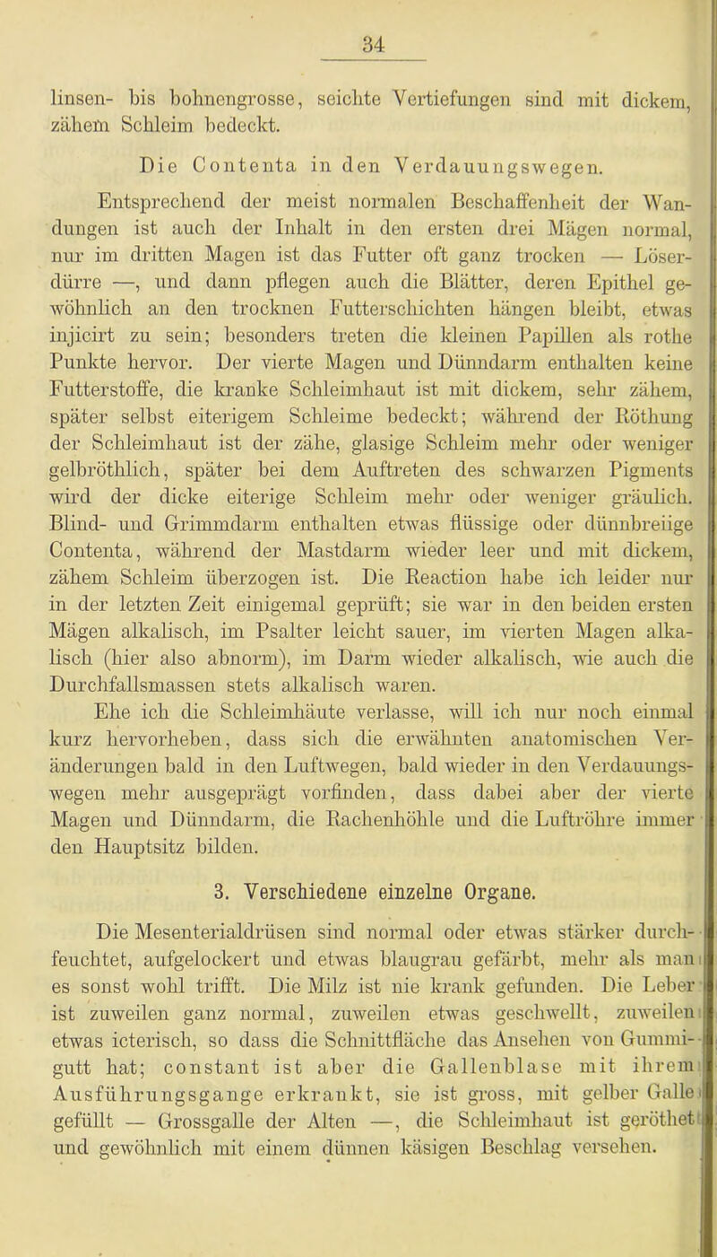 linsen- bis bohnengrosse, seichte Vertiefungen sind mit dickem, zähem Schleim bedeckt. Die Contenta in den Verdauungswegen. Entsprechend der meist normalen Beschaffenheit der Wan- dungen ist auch der Inhalt in den ersten drei Mägen normal, nur im dritten Magen ist das Futter oft ganz trocken — Löser- dürre —, und dann pflegen auch die Blätter, deren Epithel ge- wöhnlich an den trocknen Futterschichten hängen bleibt, etwas injicirt zu sein; besonders treten die kleinen Papillen als rotlie Punkte hervor. Der vierte Magen und Dünndarm enthalten keine Futterstoffe, die kranke Schleimhaut ist mit dickem, sehr zähem, später seihst eiterigem Schleime bedeckt; während der Röthung der Schleimhaut ist der zähe, glasige Schleim mehr oder weniger gelhröthlich, später bei dem Auftreten des schwarzen Pigments wird der dicke eiterige Schleim mehr oder weniger gräulich. Blind- und Grimm darin enthalten etwas flüssige oder dünnbreiige Contenta, während der Mastdarm wieder leer und mit dickem, zähem Schleim überzogen ist. Die Reaction habe ich leider nur in der letzten Zeit einigemal geprüft; sie war in den beiden ersten Mägen alkalisch, im Psalter leicht sauer, im vierten Magen alka- lisch (hier also abnorm), im Darm wieder alkalisch, wie auch die Durchfallsmassen stets alkalisch waren. Ehe ich die Schleimhäute verlasse, will ich nur noch einmal kurz hervorhehen, dass sich die erwähnten anatomischen Ver- änderungen bald in den Luftwegen, bald wieder in den Verdauungs- wegen mehr ausgeprägt vorfinden, dass dabei aber der vierte Magen und Dünndarm, die Rachenhöhle und die Luftröhre immer den Hauptsitz bilden. 3. Verschiedene einzelne Organe. Die Mesenterialdrüsen sind normal oder etwas stärker durch- feuchtet, aufgelockert und etwas blaugrau gefärbt, mehr als man j es sonst wohl trifft. Die Milz ist nie krank gefunden. Die Leber ist zuweilen ganz normal, zuweilen etwas geschwellt, zuweilen etwas icterisch, so dass die Schnittfläche das Ansehen von Gummi- j gutt hat; constant ist aber die Gallenblase mit ihrem Ausführungsgange erkrankt, sie ist gross, mit gelber Gallei gefüllt — Grossgalle der Alten —, die Schleimhaut ist geröthet i und gewöhnlich mit einem dünnen käsigen Beschlag versehen.