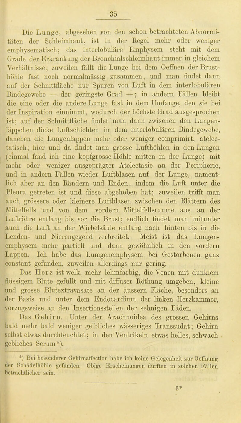 Die Lunge, abgesehen von den schon betrachteten Abnormi- täten der Schleimhaut, ist in der Regel mehr oder weniger emphysematisch; das interlobuläre Emphysem stellt mit dem Grade der Erkrankung der Broncliialsclileimhaut immer in gleichem Verhältnisse; zuweilen fällt die Lunge hei dem Oeffnen der Brust- höhle fast noch normalmässig zusammen, und man findet dann auf der Schnittfläche nur Spuren von Luft in dem interlobulären Bindegewebe — der geringste Grad —; in andern Fällen bleibt die eine oder die andere Lunge fast in dem Umfange, den sie bei der Inspiration einuimmt, wodurch der höchste Grad ausgesprochen ist; auf der Schnittfläche findet man dann zwischen den Lungen- läppchen dicke Luftschichten in dem interlobulären Bindegewebe, daneben die Lungenlappen mehr oder weniger comprimirt, atelec- tatisch; hier und da findet man grosse Lufthöhlen in den Lungen (einmal fand ich eine kopfgrosse Höhle mitten in der Lunge) mit mehr oder weniger ausgeprägter Atelectasie an der Peripherie, und in andern Fällen wieder Luftblasen auf der Lunge, nament- lich aber an den Rändern und Enden, indem die Luft unter die Pleura getreten ist und diese abgehoben hat; zuweilen trifft man auch grössere oder kleinere Luftblasen zwischen den Blättern des Mittelfells und von dem vordem Mittelfellsraume aus an der Luftröhre entlang bis vor die Brust; endlich findet man mitunter auch die Luft an der Wirbelsäule entlang nach hinten bis in die Lenden- und Nierengegend verbreitet. Meist ist das Lungen- emphysem mehr partiell und dann gewöhnlich in den vordem Lappen. Ich habe das Lumgenemphysem bei Gestorbenen ganz constant gefunden, zuweilen allerdings nur gering. Das Herz ist welk, mehr lehmfarbig, die Venen mit dunklem flüssigem Blute gefüllt und mit diffuser Röthung umgeben, kleine und grosse Blutextravasate an der äussern Fläche, besonders an der Basis und unter dem Endocardium der linken Herzkammer, vorzugsweise an den Insertionsstellen der sehnigen Fäden. Das Gehirn. Unter der Arachnoidea des grossen Gehirns bald mehr bald weniger gelbliches wässeriges Transsudat; Gehirn selbst etwas durchfeuchtet; in den Ventrikeln etwas helles, schwach gebliches Serum*). *) Bei besonderer Gehirnaffection habe ich keine Gelegenheit zur Oeffnung der Schädelhöhle gefunden. Obige Erscheinungen dürften in solchen Fällen beträchtlicher sein. 3*