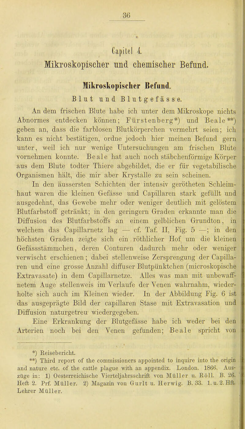 Capitel 4. Mikroskopischer und chemischer Befund. Mikroskopischer Befund. Blut und Blutgefässe. An dem frischen Blute habe ich unter dem Mikroskope nichts Abnormes entdecken können; Fürstenberg*) und Beale**) gehen an, dass die farblosen Blutkörperchen vermehrt seien; ich kann es nicht bestätigen, ordne jedoch hier meinen Befund gern unter, weil ich nur wenige Untersuchungen am frischen Blute vornehmen konnte. Beale hat auch noch stäbchenförmige Körper aus dem Blute todter Thiere abgebildet, die er für vegetabilische Organismen hält, die mir aber Krystalle zu sein scheinen. In den äussersten Schichten der intensiv gerötheten Schleim- haut waren die kleinen Gefässe und Capillaren stark gefüllt und ausgedehnt, das Gewebe mehr oder weniger deutlich mit gelöstem Blutfarbstoff getränkt; in den geringem Graden erkannte man die Diffusion des Blutfarbstoffs an einem gelblichen Grundton, in welchem das Capillarnetz lag — cf. Taf. II, Fig. 5 —; in den höchsten Graden zeigte sich ein röthlicher Hof um die kleinen Gefässstämmchen, deren Conturen dadurch mehr oder weniger verwischt erschienen; dabei stellenweise Zersprengung der Capilla- ren und eine grosse Anzahl diffuser Blutpünktchen (microskopische Extravasate) in dem Capillarnetze. Alles was man mit unbewaff- netem Auge stellenweis im Verlaufe der Venen wahrnahm, wieder- holte sich auch im Kleinen wieder. In der Abbildung Fig. 6 ist das ausgeprägte Bild der capillaren Stase mit Extravasation und Diffusion naturgetreu wiedergegeben. Eine Erkrankung der Blutgefässe habe ich weder bei den Arterien noch bei den Venen gefunden; Beale spricht von *) Reisebericht. **) Tkird report of the commissioners appointed to inquire into tke origifl and nature etc. of the cattle plague with an appendix. London. 1866. Aus- züge in: 1) Oesterreickiscke Viex'teljahrsschrift von Müller u. Roll. B. 26. Heft 2. Prf. Müller. 2) Magazin von Gurlt u. Herwig. B. 33. 1. u. 2. Hft. Lehrer Müller.