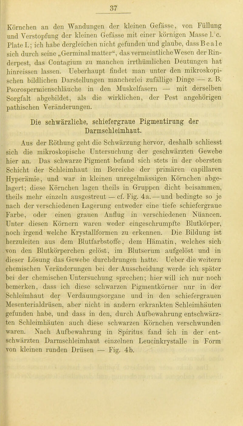 Körnchen an den Wandungen der kleinen Gefässe, von Füllung und Verstopfung der kleinen Gefässe mit einer körnigen Masse 1. c. Plate I.; ich habe dergleichen nicht gefunden und glaube, dassBeale sich durch seine „Germinalmatter“, das vermeintliche Wesen der Rin- derpest, das Contagium zu manchen irrthümlichen Deutungen hat hinreissen lassen. Ueberhaupt findet man unter den mikroskopi- schen bildlichen Darstellungen mancherlei zufällige Dinge — z. B. Psorospermienschläuche in den Muskelfasern — mit derselben Sorgfalt abgebildet, als die wirklichen, der Pest angehörigen pathischen Veränderungen. Die schwärzliche, schiefergrane Pigmentirung der Darmschleimhaut. Aus der Röthung geht die Schwärzung hervor, deshalb schliesst sich die mikroskopische Untersuchung der geschwärzten Gewebe hier an. Das schwarze Pigment befand sich stets in der obersten Schicht der Schleimhaut im Bereiche der primären capillaren Hyperämie, und war in kleinen unregelmässigen Körnchen abge- lagert; diese Körnchen lagen theils in Gruppen dicht beisammen, theils mehr einzeln ausgestreut — cf. Fig. 4a. — und bedingte so je nach der verschiedenen Lagerung entweder eine tiefe schiefergraue Farbe, oder einen grauen Anflug in verschiedenen Niiancen. Unter diesen Körnern waren weder eingeschrumpfte Blutkörper, noch irgend welche Krystallformen zu erkennen. Die Bildung ist herzuleiten aus dem Blutfarbstoffe, dem Hämatin, welches sich von den Blutkörperchen gelöst, im Blutserum aufgelöst und in dieser Lösung das Gewebe durchdrungen hatte. Ueber die weitern chemischen Veränderungen bei der Ausscheidung werde ich später bei der chemischen Untersuchung sprechen; hier will ich nur noch bemerken, dass ich diese schwarzen Pigmentkörner nur in der Schleimhaut der Verdauungsorgane und in den schiefergrauen Mesenterialdrüsen, aber nicht in andern erkrankten Schleimhäuten gefunden habe, und dass in den, durch Aufbewahrung entschwärz- ten Schleimhäuten auch diese schwarzen Körnchen verschwunden waren. Nach Aufbewahrung in Spiritus fand ich in der ent- schwärzten Darmschleimhaut einzelnen Leucinkrystalle in Form von kleinen runden Drüsen — Fig. 4b.