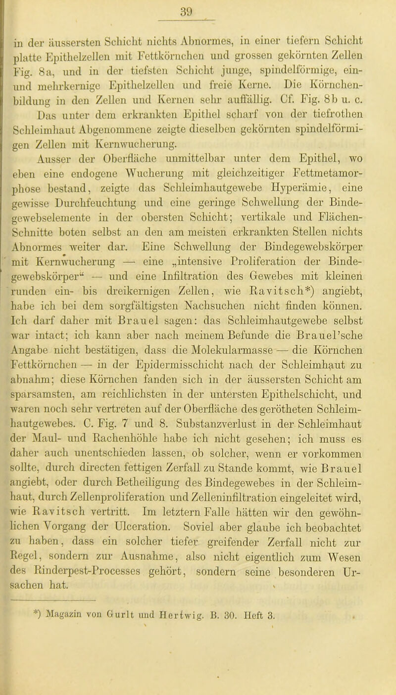in der äussersten Schicht nichts Abnormes, in einer tiefern Schicht platte Epithelzellen mit Fettkörnchen und grossen gekörnten Zellen Fig. 8 a, und in der tiefsten Schicht junge, spindelförmige, ein- und mehrkernige Epithelzellen und freie Kerne. Die Körnchen- bildung in den Zellen und Kernen sehr auffällig. Cf. Fig. 8 b u. c. Das unter dem erkrankten Epithel scharf von der tiefrothen Schleimhaut Abgenommene zeigte dieselben gekörnten spindelförmi- gen Zellen mit Kernwucherung. Ausser der Oberfläche unmittelbar unter dem Epithel, wo eben eine endogene Wucherung mit gleichzeitiger Fettmetamor- phose bestand, zeigte das Schleimhautgewebe Hyperämie, eine gewisse Durchfeuchtung und eine geringe Schwellung der Binde- gewebselemente in der obersten Schicht; vertikale und Flächen- Schnitte boten selbst an den am meisten erkrankten Stellen nichts Abnormes weiter dar. Eine Schwellung der Bindegewebskörper mit Kernwucherung — eine „intensive Proliferation der Binde- gewebskörper“ — und eine Infiltration des Gewebes mit kleinen runden ein- bis dreikernigen Zellen, wie Ravitsch*) angiebt, habe ich bei dem sorgfältigsten Nachsuchen nicht finden können. Ich darf daher mit Brauel sagen: das Schleimhautgewebe selbst war intact; ich kann aber nach meinem Befunde die BrauePscke Angabe nicht bestätigen, dass die Molekularmasse — die Körnchen Fettkörnchen — in der Epidermisschicht nach der Schleimhaut zu abnahm; diese Körnchen fanden sich in der äussersten Schicht am sparsamsten, am reichlichsten in der untersten Epithelschicht, und waren noch sehr vertreten auf der Oberfläche des gerötketen Schleim- hautgewebes. C. Fig. 7 und 8. Substanzverlust in der Schleimhaut der Maul- und Rachenhöhle habe ich nicht gesehen; ich muss es daher auch unentschieden lassen, ob solcher, wenn er Vorkommen sollte, durch directen fettigen Zerfall zu Stande kommt, wie Brauel angiebt, oder durch Betheiligung des Bindegewebes in der Schleim- haut, durch Zellenproliferation und Zelleninfiltration eingeleitet wird, wie Ravitsch vertritt. Im letztem Falle hätten wir den gewöhn- lichen Vorgang der Ulceration. Soviel aber glaube ich beobachtet zu haben, dass ein solcher tiefer greifender Zerfall nicht zur Regel, sondern zur Ausnahme, also nicht eigentlich zum Wesen des RinderpestrProcesses gehört, sondern seine besonderen Ur- sachen hat. * *) Magazin von Gurlt und Herfwig. B. 30. Heft 3.