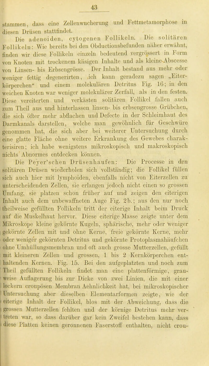 stammen, dass eine Zellemvnclierung und Fettmetamorphose in diesen Drüsen stattfindet. Die adenoiden, cytogenen Follikeln. Die solitären Follikeln: Wie bereits bei den Obductionsbefunden näher erwähnt, finden wir diese Follikeln einzeln bedeutend vergrqssert in Form von Knoten mit trockenem käsigen Inhalte und als kleine^Abscesse von Linsen- bis Erbsengrösse. Der Inhalt bestand aus mein odei weniger fettig degenerirten, «ich kann geradezu sagen „Eiter- körperchen“ und einem molekulären Detritus Fig. IG; in den weichen Knoten war weniger molekulärer Zerfall, als in den festen. Diese vereiterten und verkästen solitären Follikel fallen auch zum Theil aus und hinterlassen linsen- bis erbsengrosse Grübchen, die sich öfter mein abflachen und Defecte in der Schleimhaut des Darmkanals darstellen, welche man gewöhnlich für Geschwüre genommen hat, die sich aber bei weiterer Untersuchung durch eine glatte Fläche ohne weitere Erkrankung des Gewebes charak- terisiren; ich habe wenigstens mikroskopisch und makroskopisch nichts Abnormes entdecken können. Die Peyer’schen Drüsenhaufen: Die Processe in den solitären Drüsen wiederholen sich vollständig; die Follikel füllen sich auch hier mit lymphoiden, ebenfalls nicht von Eiterzellen zu unterscheidenden Zellen, sie erlangen jedoch nicht einen so grossen Umfang, sie platzen schon früher auf und zeigen den eiterigen Inhalt auch dem unbewaffneten Auge Fig. 2 b.; aus den nur noch theilweise gefüllten Follikeln tritt der eiterige Inhalt heim Druck auf die Muskelhaut hervor. Diese eiterige Masse zeigte unter dem Mikroskope kleine gekörnte Kugeln, sphärische, mehr oder weniger gekörnte Zellen mit und ohne Kerne, freie gekörnte Kerne, mehr oder weniger gekörnten Detritus und gekörnte Protoplasmahäufchen ohne'Umhüllungsmembran und oft auch grosse Mutterzellen, gefüllt mit kleineren Zellen und grossen, 1 bis 2 Kernkörperchen ent- haltenden Kernen. Fig. 15. Bei den aufgeplatzten und noch zum Theil gefüllten Follikeln findet man eine plattenförmige, grau- weise Auflagerung bis zur Dicke von zwei Linien, die mit einer lockern croupösen Membran Aehnlichkeit hat, bei mikroskopischer j Untersuchung aber dieselben Elementarformen zeigte, wie der i eiterige Inhalt der Follikel, blos mit der Abweichung, dass die i grossen Mutterzellen fehlten und der körnige Detritus mehr ver- treten war, so dass darüber gar kein Zweifel bestehen kann, dass diese Platten keinen geronnenen Faserstoff enthalten, nicht crou-