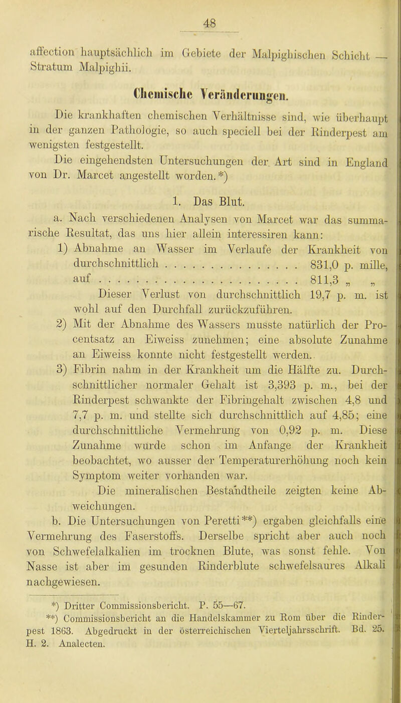 affection hauptsächlich im Gebiete der Malpighischen Schicht Stratum Malpighii. Clicniisclic Veränderungen. Die krankhaften chemischen Verhältnisse sind, wie überhaupt in der ganzen Pathologie, so auch speciell bei der Rinderpest am wenigsten festgestellt. Die eingehendsten Untersuchungen der Art sind in England von Dr. Marcet angestellt worden. *) 1. Das Blut. a. Nach verschiedenen Analysen von Marcet war das summa- rische Resultat, das uns hier allein interessiren kann: 1) Abnahme an Wasser im Verlaufe der Krankheit von durchschnittlich 831,0 p. mille, auf 811 3 Dieser Verlust von durchschnittlich 19,7 p. m. ist wohl auf den Durchfall zurückzuführen. 2) Mit der Abnahme des Wassers musste natürlich der Pro- centsatz an Eiweiss zunehmen; eine absolute Zunahme an Eiweiss konnte nicht festgestellt werden. 3) Fibrin nahm in der Krankheit um die Hälfte zu. Durch- schnittlicher normaler Gehalt ist 3,393 p. m., bei der Rinderpest schwankte der Fibriugehalt zwischen 4,8 und 7,7 p. m. und stellte sich durchschnittlich auf 4,85; eine durchschnittliche Vermehrung von 0,92 p. m. Diese Zunahme wurde schon im Anfänge der Krankheit beobachtet, wo ausser der Temperaturerhöhung noch kein Symptom weiter vorhanden war. Die mineralischen Besta'ndtheile zeigten keine Ab- weichungen. b. Die Untersuchungen von Peretti**) ergaben gleichfalls eine Vermehrung des Faserstoffs. Derselbe spricht aber auch noch von Schwefelalkalien im trocknen Blute, was sonst fehle. Von Nasse ist aber im gesunden Rinderblute schwefelsaures Alkali nachgewiesen. *) Dritter Commissionsbericht. P. 55—67. **) Commissionsbericht an die Handelskammer zu Rom über die Rinder- pest 1863. Abgedruckt in der österreichischen Vierteljahrsschrift. Bd. 25. H. 2. Analecten.