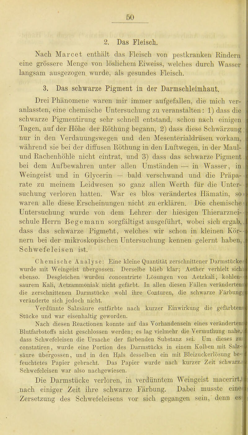 2. Das Fleisch. Nach Marcet enthält das Fleisch von pestkranken Rindern eine grössere Menge von löslichem Eiweiss, welches durch Wasser langsam ausgezogen wurde, als gesundes Fleisch. 3. Das schwarze Pigment in der Darmschleimhaut. Drei Phänomene waren mir immer aufgefallen, die midi ver- anlassten, eine chemische Untersuchung zu veranstalten: 1) dass die schwarze Pigmentirung sehr schnell entstand, schon nach einigen Tagen, auf der Höhe der Piöthung begann, 2) dass diese Schwärzung nur in den Verdauungswegen und den Mesenterialdrüsen, vorkam, während sie hei der diffusen Röthung in den Luftwegen, in der Maul- und Rachenhöhle nicht eintrat, und 3) dass das schwarze Pigment bei dem Aufbewahren unter allen Umständen — in Wasser, in Weingeist und in Glycerin — bald verschwand und die Präpa- rate zu meinem Leidwesen so ganz allen Werth für die Unter- suchung verloren hatten. War es blos verändertes Hämatin, so waren alle diese Erscheinungen nicht zu erklären. Die chemische • Untersuchung wurde von dem Lehrer der hiesigen Thierarznei- schule Herrn Begemann sorgfältigstausgeführt, wobei sichergab,, dass das schwarze Pigmelit, welches Avir schon in kleinen Kör- nern hei der mikroskopischen Untersuchung kennen gelernt haben, Schwefeleisen ist. Chemische Analyse: Eine kleine Quantität zerschnittener Darmstücke: wurde mit Weingeist übergossen. Derselbe blieb klar; Aetker verhielt sich ebenso. Desgleichen wurden concentrirte Lösungen von Aetzkali, kolilen- saurem Kali, Aetzammoniak nicht gefärbt. In allen diesen Fällen veränderten I die zerschnittenen Darmstücke wohl ihre Conturen, die sclrwarze Färbung, veränderte sich jedoch nicht. Verdünnte Salzsäure entfärbte nach kurzer Einwirkung die gefärbten Stücke und war eisenhaltig geworden. Nach diesen Reactionen konnte auf das Vorhandensein eines veränderten Blutfarbstoffs nicht geschlossen werden; es lag vielmehr die Vermuthung nahe, dass Schwefeleisen die Ursache der färbenden Substanz sei. Um dieses zu constatiren, Avurde eine Portion des Darmstücks in einem Kolben mit Salz- säure übergossen, und in den Hals desselben ein mit Bleizuckerlösimg be- feuchtetes Papier gebracht. Das Papier wurde nach kurzer Zeit schwarz. Schwefeleisen war also nachgewiesen. Die Darmstücke verloren, in verdünntem Weingeist macerirth nach einiger Zeit ihre schwarze Färbung. Dabei musste eine: Zersetzung des Sclnvefeleisens vor sich gegangen sein,' denn es