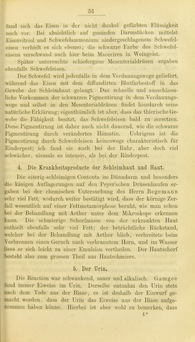 fand sich das Eisen in der nicht dunkel gefärbten Flüssigkeit noch vor. Bei absichtlich auf gesunden Darinstücken mittelst Eisenvitriol und Schwefelammonium niedergeschlagenem Schwefel- eisen verhielt es sich ebenso; die schwarze Farbe des Schwefel- eisens verschwand auch hier beim Maceriren in Weingeist. Später untersuchte schiefergaue Mesenterialdrüsen ergaben ebenfalls Schwefeleisen. Der Schwefel wird jedenfalls in dem Verdauungswege geliefert, während das Eisen mit dem diffundirten Blutfarbestoff in das Gewebe der Schleimhaut gelangt. Das schnelle und ausschliess- liche Vorkommen der schwarzen Pigmentirung in dem Verdauungs- wege und selbst in den Mesenterialdrüsen findet hierdurch seine natürliche Erklärung; eigenthlimlich ist aber, dass das thierische Ge- webe die Fähigkeit besitzt, das Schwefeleisen bald zu zersetzen. Diese Pigmentirung ist daher auch nicht dauernd, wie die schwarze Pigmentirung durch verändertes Hämatin. Uebrigens ist die Pigmentirung durch Schwefeleisen keineswegs charakteristisch für Binderpest; ich fand sie auch bei der Ruhr, aber doch viel schwächer, niemals so intensiv, als bei der Rinderpest. 4. Die Krankheitsproducte der Schleimhaut und Haut. Die eiterig-schleimigen Contenta im Dünndarm und besonders die käsigen Auflagerungen auf den Peyer’schen Drüsenhaufen er- gaben bei der chemischen Untersuchung des Herrn Be ge mann sehr viel Fett, wodurch weiter bestätigt wird, dass der körnige Zer- fall wesentlich auf einer Fettmetamorphose beruht, wie man schon bei der Behandlung mit Aether unter dem Mikroskope erkennen kann. Die schmierige Schorfmasse von der erkrankten Haut enthielt ebenfalls sehr viel Fett; der beträchtliche Rückstand, welcher bei der Behandlung mit Aether blieb, verbreitete beim Verbrennen einen Geruch nach verbranntem Horn, und im Wasser Hess er sich leicht zu einer Emulsion vertheilen. Der Iiautschorf besteht also zum grossen Theil aus Hautschmiere. 5. Der Urin. Die Reaction war schwankend, sauer und alkalisch. Gamgee fand immer Eiweiss im Urin. Derselbe entnalnn den Urin stets nach dem Tode aus der Blase, es ist deshalb der Einwurf ge- macht worden, dass der Urin das Eiweiss aus der Blase aufge- nommen haben könne. Hierbei ist aber wohl zu bemerken, dass 4*