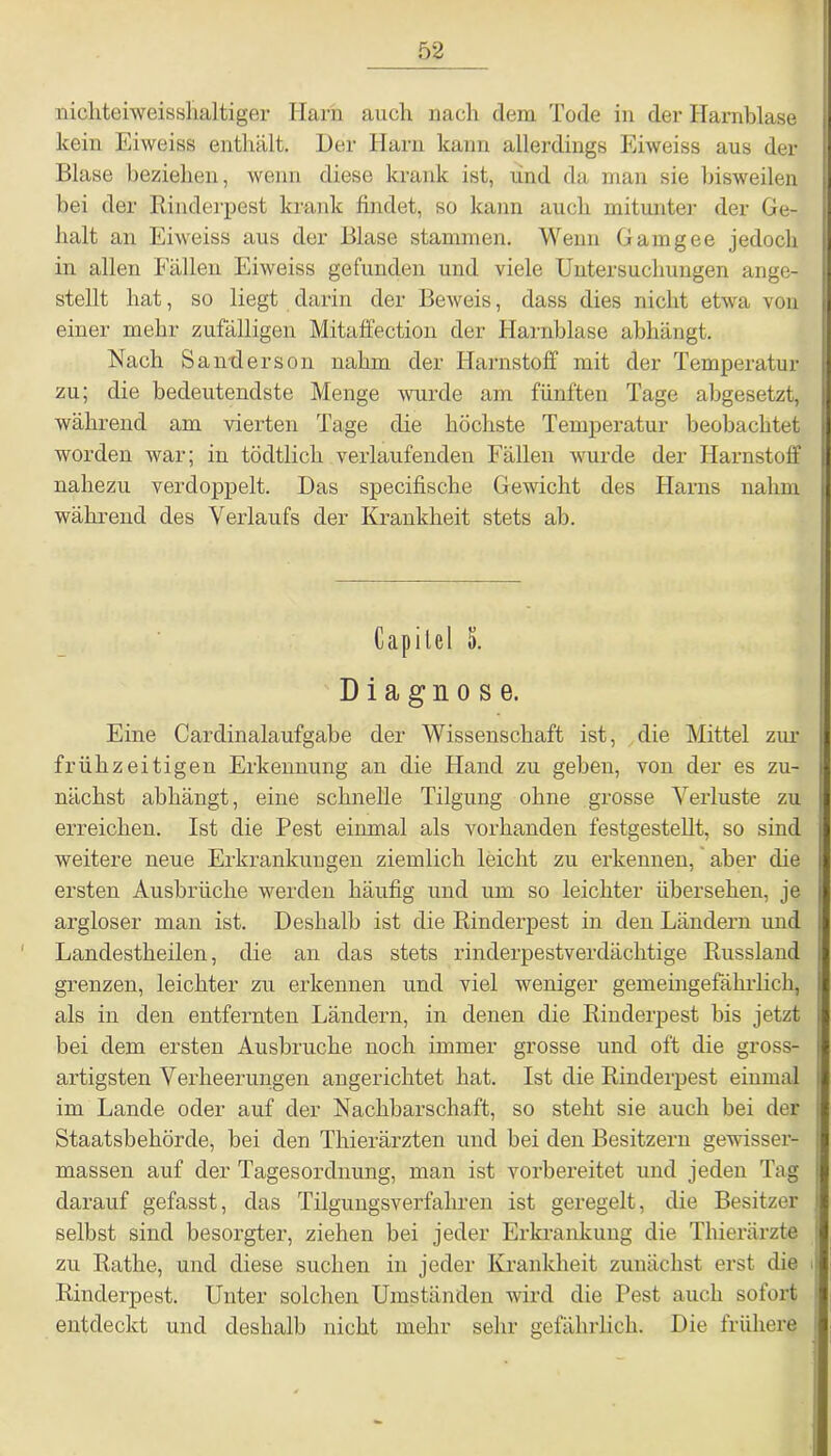 nichteiweisshaltiger Harn auch nach dem Tode in der Harnblase kein Eiweiss enthält. Der Harn kann allerdings Eiweiss aus der Blase beziehen, wenn diese krank ist, und da man sie bisweilen bei der Rinderpest krank findet, so kann auch mitunter der Ge- halt an Eiweiss aus der Blase stammen. Wenn Gamgee jedoch in allen Fällen Eiweiss gefunden und viele Untersuchungen ange- stellt hat, so liegt darin der Beweis, dass dies nicht etwa von einer mehr zufälligen Mitaffection der Harnblase abhängt. Nach Sanderson nahm der Harnstoff mit der Temperatur zu; die bedeutendste Menge wurde am fünften Tage abgesetzt, während am vierten Tage die höchste Temperatur beobachtet worden war; in tödtlich verlaufenden Fällen wurde der Harnstoff nahezu verdoppelt. Das specifische Gewicht des Harns nahm während des Verlaufs der Krankheit stets ab. Capilei 5. Diagnose. Eine Cardinalaufgabe der Wissenschaft ist, die Mittel zur frühzeitigen Erkennung an die Hand zu geben, von der es zu- nächst abhängt, eine schnelle Tilgung ohne grosse Verluste zu erreichen. Ist die Pest einmal als vorhanden festgestellt, so sind weitere neue Erkrankungen ziemlich leicht zu erkennen, aber die ersten Ausbrüche werden häufig und um so leichter übersehen, je argloser man ist. Deshalb ist die Rinderpest in den Ländern und Landestheilen, die an das stets rinderpestverdächtige Russland grenzen, leichter zu erkennen und viel weniger gemeingefährlich, als in den entfernten Ländern, in denen die Rinderpest bis jetzt bei dem ersten Ausbruche noch immer grosse und oft die gross- artigsten Verheerungen angerichtet hat. Ist die Rinderpest einmal im Lande oder auf der Nachbarschaft, so steht sie auch bei der Staatsbehörde, bei den Thierärzten und bei den Besitzern gewisser- massen auf der Tagesordnung, man ist vorbereitet und jeden Tag darauf gefasst, das Tilgungsverfahren ist geregelt, die Besitzer selbst sind besorgter, ziehen bei jeder Erkrankung die Thierärzte zu Rathe, und diese suchen in jeder Krankheit zunächst erst die J Rinderpest. Unter solchen Umständen wird die Pest auch sofort ; entdeckt und deshalb nicht mehr sehr gefährlich. Die frühere