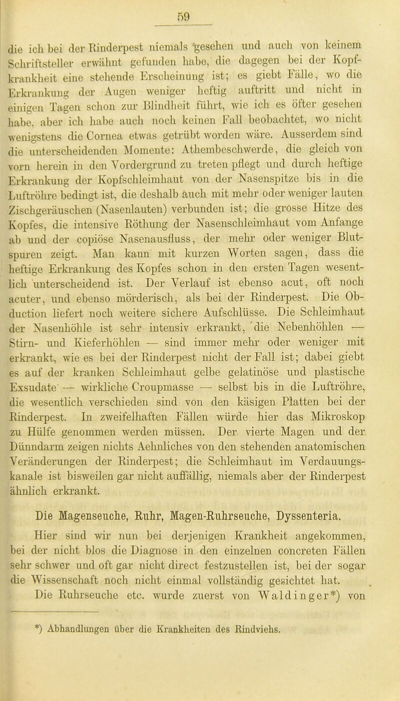 die ich bei der Rinderpest niemals 'gesehen und auch von keinem Schriftsteller erwähnt gefunden habe, die dagegen hei der Kopf- krankheit eine stehende Erscheinung ist; es giebt Fälle, wo die Erkrankung der Augen weniger heftig auftritt und nicht in einigen Tagen schon zur Blindheit führt, wie ich es öftei gesehen habe, aber ich habe auch noch keinen Fall beobachtet, wo nicht wenigstens die Cornea etwas getrübt worden wäre. Ausserdem sind die unterscheidenden Momente: Athembeschwerde, die gleich von vorn herein in den Vordergrund zu treten pflegt und durch heftige Erkrankung der Kopfschleimhaut von der Nasenspitze bis in die Luftröhre bedingt ist, die deshalb auch mit mehr oder weniger lauten Zischgeräuschen (Nasenlauten) verbunden ist; die grosse Hitze des Kopfes, die intensive Röthung der Nasenschleimhaut vom Anfänge ab und der copiöse Nasenausfluss, der mehr oder weniger Blut- spuren zeigt. Man kaun mit kurzen Worten sagen, dass die heftige Erkrankung des Kopfes schon in den ersten Tagen wesent- lich unterscheidend ist. Der Verlauf ist ebenso acut, oft noch acuter, und ebenso mörderisch, als bei der Rinderpest. Die Ob- duction liefert noch weitere sichere Aufschlüsse. Die Schleimhaut der Nasenhöhle ist sehr intensiv erkrankt, die Nebenhöhlen — Stirn- und Kieferhöhlen — sind immer mehr oder weniger mit erkrankt, wie es bei der Rinderpest nicht der Fall ist; dabei giebt es auf der kranken Schleimhaut gelbe gelatinöse und plastische Exsudate — wirkliche Croupmasse ■— selbst bis in die Luftröhre, die wesentlich verschieden sind von den käsigen Platten bei der Rinderpest. In zweifelhaften Fällen würde hier das Mikroskop zu Hülfe genommen werden müssen. Der vierte Magen und der Dünndarm zeigen nichts Aelinliches von den stehenden anatomischen Veränderungen der Rinderpest; die Schleimhaut im Verdauungs- kanale ist bisweilen gar nicht auffällig, niemals aber der Rinderpest ähnlich erkrankt. Die Magenseuche, Ruhr, Magen-Ruhrseuche, Dyssenteria. Hier sind wir nun bei derjenigen Krankheit angekommen, bei der nicht blos die Diagnose in den einzelnen concreten Fällen sehr schwer und oft gar nicht direct festzustellen ist, bei der sogar die Wissenschaft noch nicht einmal vollständig gesichtet hat. Die Ruhrseuche etc. wurde zuerst von W a 1 d i n g e r *) von *) Abhandlungen über die Krankheiten des Rindviehs.