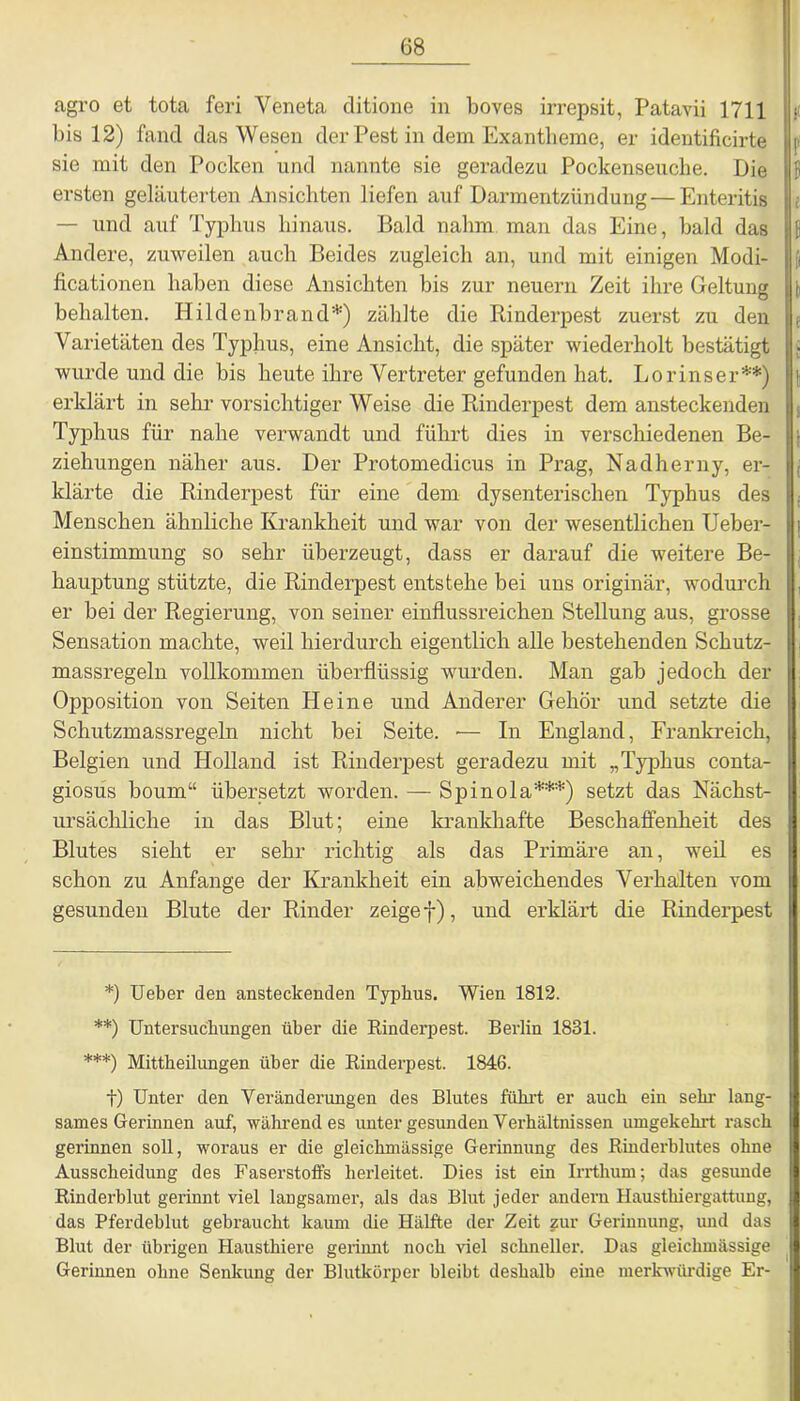 agro et tota feri Yeneta ditione in boves irrepsit, Patavii 1711 bis 12) fand das Wesen der Pest in dem Exantheme, er identificirte sie mit den Pocken und nannte sie geradezu Pockenseuche. Die ersten geläuterten Ansichten liefen auf Darmentzündung—Enteritis — und auf Typhus hinaus. Bald nahm man das Eine, bald das Andere, zuweilen auch Beides zugleich an, und mit einigen Modi- ficationen haben diese Ansichten bis zur neuern Zeit ihre Geltung behalten. Hildenbrand*) zählte die Rinderpest zuerst zu den Varietäten des Typhus, eine Ansicht, die später wiederholt bestätigt wurde und die bis heute ihre Vertreter gefunden hat. Lorinser**) erklärt in sehr vorsichtiger Weise die Rinderpest dem ansteckenden Typhus für nahe verwandt und führt dies in verschiedenen Be- ziehungen näher aus. Der Protomedicus in Prag, Nadherny, er- klärte die Rinderpest für eine dem dysenterischen Typhus des Menschen ähnliche Krankheit und war von der wesentlichen Ueber- einstimmung so sehr überzeugt, dass er darauf die weitere Be- hauptung stützte, die Rinderpest entstehe bei uns originär, wodurch er bei der Regierung, von seiner einflussreichen Stellung aus, grosse Sensation machte, weil hierdurch eigentlich alle bestehenden Schutz- massregeln vollkommen überflüssig wurden. Man gab jedoch der Opposition von Seiten Heine und Anderer Gehör und setzte die Schutzmassregeln nicht bei Seite. •— In England, Frankreich, Belgien und Holland ist Rinderpest geradezu mit „Typhus conta- giosus boum“ übersetzt worden. — Spinola***) setzt das Nächst- ursächliche in das Blut; eine krankhafte Beschaffenheit des Blutes sieht er sehr richtig als das Primäre an, weil es schon zu Anfänge der Krankheit ein abweichendes Verhalten vom gesunden Blute der Rinder zeige f), und erklärt die Rinderpest *) Ueber den ansteckenden Typhus. Wien 1812. **) Untersuchungen über die Rinderpest. Berlin 1831. ***) Mittheilungen über die Rinderpest. 1846. t) Unter den Veränderungen des Blutes fuhrt er auch ein sein- lang- sames Gerinnen auf, währendes unter gesunden Verhältnissen umgekehrt rasch gerinnen soll, woraus er die gleichmässige Gerinnung des Rinderblutes ohne Ausscheidung des Faserstoffs herleitet. Dies ist ein Irrthum; das gesunde Rinderblut gerinnt viel langsamer, als das Blut jeder andern Hausthiergattung, das Pferdeblut gebraucht kaum die Hälfte der Zeit zur Gerinnung, und das Blut der übrigen Hausthiere gerinnt noch viel schneller. Das gleichmässige Gerinnen ohne Senkung der Blutkörper bleibt deshalb eine merkwürdige Er-