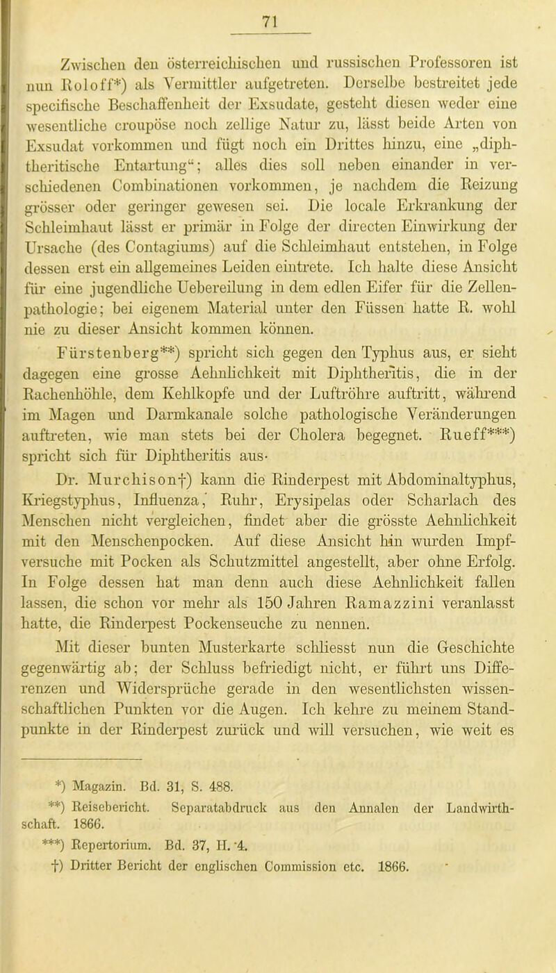 Zwischen den österreichischen und russischen Professoren ist nun Kol off*) als Vermittler aufgetreten. Derselbe bestreitet jede specifische Beschaffenheit der Exsudate, gesteht diesen weder eine wesentliche croupöse noch zellige Natur zu, lässt beide Arten von Exsudat Vorkommen und fügt noch ein Drittes hinzu, eine „diph- theritische Entartung“; alles dies soll neben einander in ver- schiedenen Combinationen Vorkommen, je nachdem die Reizung grösser oder geringer gewesen sei. Die locale Erkrankung der Schleimhaut lässt er primär in Folge der directen Einwirkung der Ursache (des Contagiums) auf die Schleimhaut entstehen, in Folge dessen erst ein allgemeines Leiden eintrete. Ich halte diese Ansicht für eine jugendliche Uebereilung in dem edlen Eifer für die Zellen- pathologie; bei eigenem Material unter den Füssen hatte R. wohl nie zu dieser Ansicht kommen können. Fürstenberg**) spricht sich gegen den Typhus aus, er sieht dagegen eine grosse Aehnlichkeit mit Diphthefitis, die in der Rachenhöhle, dem Kehlkopfe und der Luftröhre auftritt, während im Magen und Darmkanale solche pathologische Veränderungen auftreten, wie man stets bei der Cholera begegnet. Rueff***) spricht sich für Diphtheritis aus- Dr. Murchisonf) kann die Rinderpest mit Abdominaltyphus, Kriegstyphus, Influenza,’ Ruhr, Erysipelas oder Scharlach des Menschen nicht vergleichen, findet aber die grösste Aehnlichkeit mit den Menschenpocken. Auf diese Ansicht hin wurden Impf- versuche mit Pocken als Schutzmittel angestellt, aber ohne Erfolg. In Folge dessen hat man denn auch diese Aehnlichkeit fallen lassen, die schon vor mehr als 150 Jahren Ramazzini veranlasst hatte, die Rinderpest Pockenseuche zu nennen. Mit dieser bunten Musterkarte schliesst nun die Geschichte gegenwärtig ab; der Schluss befriedigt nicht, er führt uns Diffe- renzen und Widersprüche gerade in den wesentlichsten wissen- schaftlichen Punkten vor die Augen. Ich kehre zu meinem Stand- punkte in der Rinderpest zurück und will versuchen, wie weit es *) Magazin. Bd. 31, S. 488. **) Reisebericht. Separatabdruck aus den Annalen der Laudwirth- schaft. 1866. ***) Repertorium. Bd. 37, H. '4. +) Dritter Bericht der englischen Commission etc. 1866.