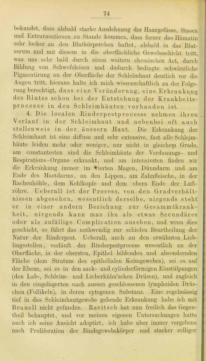 bekundet, dass alsbald starke Ausdehnung der Haargefässe, Stasen und Extravasationen zu Stande kommen, dass ferner das Hämatin sehr locker an den Blutkörperchen haftet, alsbald in das Blut- serum und mit diesem in die oberflächliche Gewebsschicht tritt, was uns sehr bald durch einen weitern chemischen Act, durch Bildung von Schwefeleisen und dadurch bedingte schwärzliche Pigmentirung an der Oberfläche der Schleimhaut deutlich vor die Augen tritt, hieraus halte ich mich wissenschaftlich zu der Folge- rung berechtigt, dass eine Veränderung, eine Erkrankung des Blutes schon bei der Entstehung der Krankheits- processe in den Schleimhäuten vorhanden ist. 4. Die localen Rinderpestprocesse nehmen ihren Verlauf in der Schleimhaut und nebenbei oft auch stellenweis in der äussern Haut. Die Erkrankung der Schleimhaut ist eine diffuse und sehr extensive, fast alle Schleim- häute leiden mehr oder weniger, nur nicht in gleichem Grade, am constantesten sind die Schleimhäute der Verdauungs- und Respirations - Organe erkrankt, und am intensivsten finden wir die Erkrankung immer im vierten Magen, Dünndarm und am Ende des Mastdarms, an den Lippen, am Zahnfleische, in der Rachenhöhle, dem Kehlkopfe und dem obern Ende der Luft- röhre. Ueberall ist der Process, von den Gradverhält- nissen abgesehen, wesentlich derselbe, nirgends steht er in einer andern Beziehung zur Gesammtkrank- heit, nirgends kann man ihn als etwas Secundäres oder als zufällige Complication ansehen, und wenn dies geschieht, so führt das nothwendig zur schiefen Beurtheilung der Natur der Rinderpest. Ueberall, auch an den erwähnten Lieb- lingsstellen , verläuft der Rinderpestprocess wesentlich an der Oberfläche, in der obersten, Epithel bildenden und absondernden Fläche (dem Stratum des epithelialen Keimgewebes), sei es auf der Ebene, sei es in den sack- und cylinderförmigen Einstülpungen (den Lab-, Schleim- und Lieberkühn’schen Drüsen), und zugleich in den eingelagerten nach aussen geschlossenen 1/mphoiden Dräs- chen (Follikeln), in deren cytogenen Substanz. Eine regelmässig tief in das Schleimhautgewebe gehende Erkrankung habe ich mit Braueil nicht gefunden. Ravitsch hat nun freilich das Gegen- theil behauptet, und vor meinen eigenen Untersuchungen hatte auch ich seine Ansicht adoptirt, ich habe aber immer vergebens nach Proliferation der Bindegewebskörper und starker zelliger