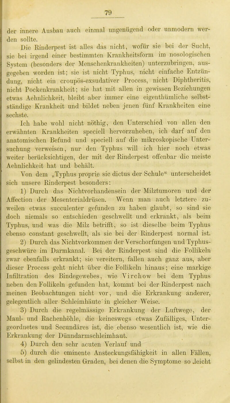 der innere Ausbau auch einmal ungenügend oder unmodern wer- den sollte. Die Rinderpest ist alles das nicht, wofür sie bei der Sucht, sie bei irgend einer bestimmten Krankheitsform im nosologischen System (besonders der Menschenkrankheiten) unterzubringen, aus- gegeben worden ist; sie ist nicht Typhus, nicht einfache Entzün- dung, nicht ein croupös-exsudativer Process, nicht Diphtheritis, nicht Pockenkrankheit; sie hat mit allen in gewissen Beziehungen etwas Aehnlichkeit, bleibt aber immer eine eigenthümliche selbst- ständige Krankheit und bildet neben jenen fünf Krankheiten eine sechste. Ich habe wohl nicht nöthig, den Unterschied von allen den erwähnten Krankheiten speciell hervorzuheben, ich darf auf den anatomischen Befund und speciell auf die mikroskopische Unter- suchung verweisen, nur den Typhus will ich hier noch etwas weiter berücksichtigen, der mit der Rinderpest offenbar die meiste Aehnlichkeit hat und behält. Von dem „Typhus proprie sic dictus der Schule“ unterscheidet sich unsere Rinderpest besonders: 1) Durch das Nichtvorhandensein der Milztumoren und der Affection der Mesenterialdrüsen. Wenn man auch letztere zu- weilen etwas succulenter gefunden zu haben glaubt, so sind sie docli niemals so entschieden geschwellt und erkrankt, als beim Typhus, und was die Milz betrifft, so ist dieselbe beim Typhus ebenso constant geschwellt, als sie bei der Rinderpest normal ist. 2) Durch das Nichtvorkommen der Verschorfungen und Typhus- geschwüre im Darmkanal. Bei der Rinderpest sind die Follikeln zwar ebenfalls erkrankt; sie vereitern, fallen auch ganz aus, aber dieser Process geht nicht über die Follikeln hinaus; eine markige Infiltration des Bindegewebes, wie Vircliow bei dem Typhus neben den Follikeln gefunden hat, kommt bei der Rinderpest nach meinen Beobachtungen nicht vor, und die Erkrankung anderer, gelegentlich aller Schleimhäute in gleicher Weise. 3) Durch die regelmässige Erkrankung der Luftwege, der Maul- und Rachenhöhle, die keineswegs etwas Zufälliges, Unter- geordnetes und Secundäres ist, die ebenso wesentlich ist, wie die Erkrankung der Dünndarmschleimhaut. 4) Durch den sehr acuten Verlauf und 5) durch die eminente Ansteckungsfähigkeit in allen Fällen, selbst in den gelindesten Graden, bei denen die Symptome so deicht