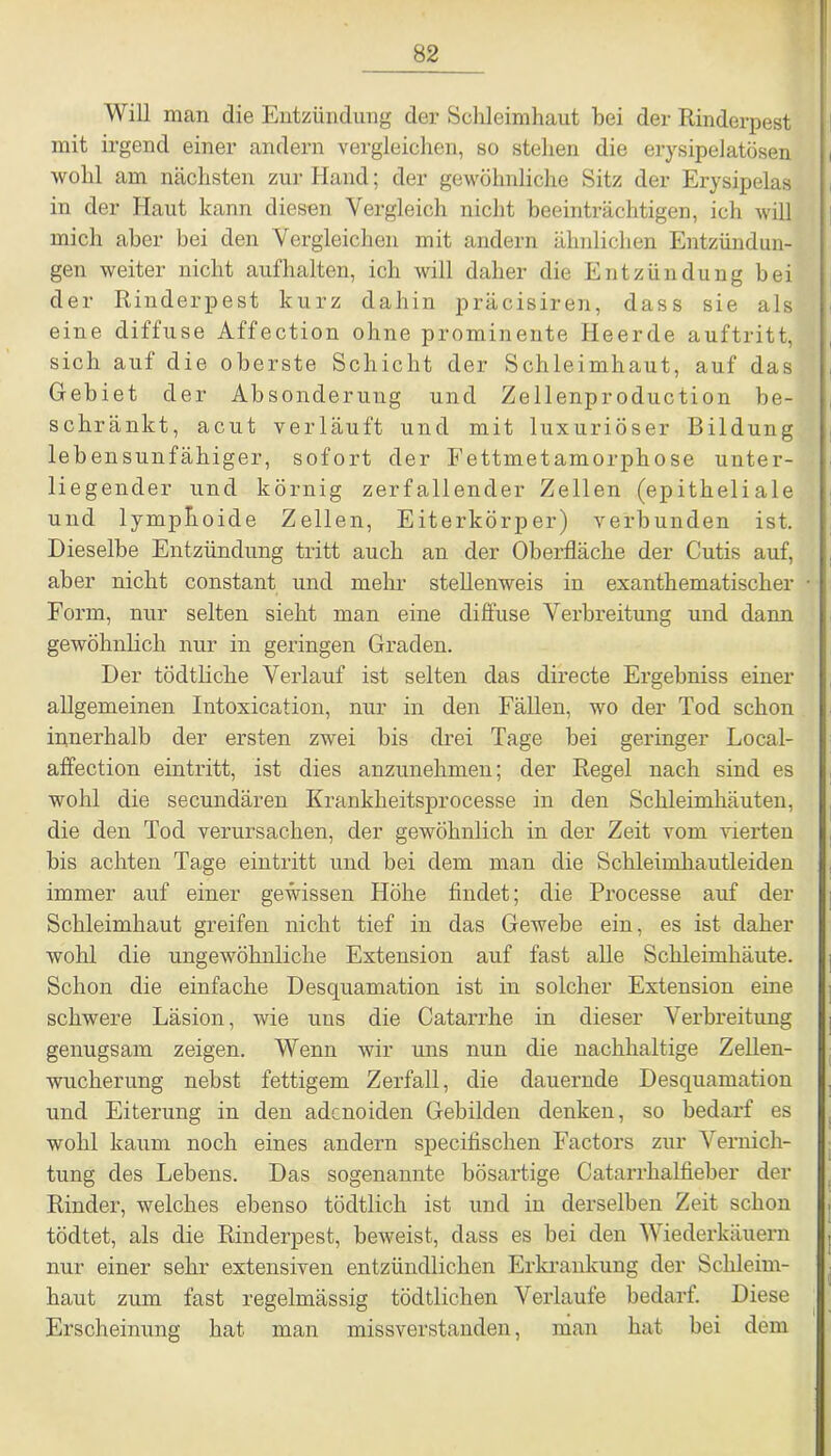 Will man die Entzündung der Schleimhaut bei der Rinderpest mit irgend einer andern vergleichen, so stellen die erysipelatösen wohl am nächsten zur Hand; der gewöhnliche Sitz der Erysipelas in der Haut kann diesen Vergleich nicht beeinträchtigen, ich will mich aber bei den Vergleichen mit andern ähnlichen Entzündun- gen weiter nicht aufhalten, ich will daher die Entzündung bei der Rinderpest kurz dahin präcisiren, dass sie als eine diffuse Affection ohne prominente Heerde auftritt, sich auf die oberste Schicht der Schleimhaut, auf das Gebiet der Absonderung und Zellenpr oduction be- schränkt, acut verläuft und mit luxuriöser Bildung lebensunfähiger, sofort der Fettmetamorphose unter- liegender und körnig zerfallender Zellen (epitheliale und lymphoide Zellen, Eiterkörper) verbunden ist. Dieselbe Entzündung tritt auch an der Oberfläche der Cutis auf, aber nicht constant und mehr stellenweis in exanthematischer Form, nur selten sieht man eine diffuse Verbreitung und dann gewöhnlich nur in geringen Graden. Der tödtliche Verlauf ist selten das directe Ergebniss einer allgemeinen Intoxication, nur in den Fällen, wo der Tod schon innerhalb der ersten zwei bis drei Tage bei geringer Local- affection eintritt, ist dies anzunehmen; der Regel nach sind es wohl die secundären Krankheitsprocesse in den Schleimhäuten, die den Tod verursachen, der gewöhnlich in der Zeit vom vierten bis achten Tage eintritt und bei dem man die Schleimhautleiden immer auf einer gewissen Höhe findet; die Processe auf der Schleimhaut greifen nicht tief in das Gewebe ein, es ist daher wohl die ungewöhnliche Extension auf fast alle Schleimhäute. Schon die einfache Desquamation ist in solcher Extension eine schwere Läsion, wie uns die Catarrhe in dieser Verbreitung genugsam zeigen. Wenn wir uns nun die nachhaltige Zellen- wucherung nebst fettigem Zerfall, die dauernde Desquamation und Eiterung in den adenoiden Gebilden denken, so bedarf es wohl kaum noch eines andern specifischen Factors zur Vernich- tung des Lebens. Das sogenannte bösartige Catarrhalfieber der Rinder, welches ebenso tödtlich ist und in derselben Zeit schon tödtet, als die Rinderpest, beweist, dass es bei den Wiederkäuern nur einer sehr extensiven entzündlichen Erkrankung der Schleim- haut zum fast regelmässig tödtlichen Verlaufe bedarf. Diese Erscheinung hat man missverstanden, man hat bei dem