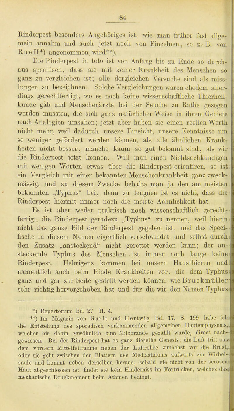 Rinderpest besonders Angehöriges ist, wie man früher fast allge- mein annahm und auch jetzt noch von Einzelnen, so z. B. von Ru eff*) angenommen wird**). Die Rinderpest in toto ist von Anfang bis zu Ende so durch- aus specifisch, dass sie mit keiner Krankheit des Menschen so ganz zu vergleichen ist; alle dergleichen Versuche sind als miss- lungen zu bezeichnen. Solche Vergleichungen waren ehedem aller- dings gerechtfertigt, wo es noch keine wissenschaftliche Thierheil- kunde gab und Menschenärzte bei der Seuche zu Rathe gezogen werden mussten, die sich ganz natürlicherweise in ihrem Gebiete nach Analogien umsahen; jetzt aber haben sie einen reellen Werth nicht mehr, weil dadurch unsere Einsicht, unsere Kenntnisse um so weniger gefördert werden können, als alle ähnlichen Krank- heiten nicht besser, manche kaum so gut bekannt sind, als wir die Rinderpest jetzt kennen. Will man einen Nichtsachkundigen mit wenigen Worten etwas über die Rinderpest orientiren, so ist ein Vergleich mit einer bekannten Menschenkrankheit ganz zweck- mässig, und zu diesem Zwecke behalte man ja den am meisten bekannten „Typhus“ bei, denn zu leugnen ist es nicht, dass die Rinderpest hiermit immer noch die meiste Aehnlichkeit hat. Es ist aber weder praktisch noch wissenschaftlich gerecht- fertigt, die Rinderpest geradezu „Typhus“ zu nennen, weil hierin nicht das ganze Bild der Rinderpest gegeben ist, und das Speci- fische in diesem Namen eigentlich verschwindet und selbst durch den Zusatz „ansteckend“ nicht gerettet werden kann; der an- steckende Typhus des Menschen ist immer noch lange keine Rinderpest. Uebrigens kommen bei unsern Hausthieren und: namentlich auch beim Rinde Krankheiten vor, die dem Typhus ganz und gar zur Seite gestellt werden können, wie Bruckmüller sehr richtig hervorgehoben hat und für die wir den Namen Typhus- *) Repertorium Bd. 27. H. 4. **) Im Magazin von Gurlt und Ilertwig Bd. 17, S. 199 habe ich die Entstehung des sporadisch vorkommenden allgemeinen Hautemphysems, welches bis dahin gewöhnlich zum Milzbrände gezahlt wurde, direct nach- gewiesen. Bei der Rinderpest hat es ganz dieselbe Genesis; die Luft tritt aus dem vordem Mittelfellraume neben der Luftröhre zunächst vor die Brust, oder sie geht zwischen den Blättern des Mediastinums aufwärts zur Wirbel- säule und kommt neben derselben heraus; sobald sie nicht von der serösen Haut abgeschlossen ist, findet sie kein Hinderniss im Fortrücken, welches das-, mechanische Druckmoment beim Athmen bedingt.